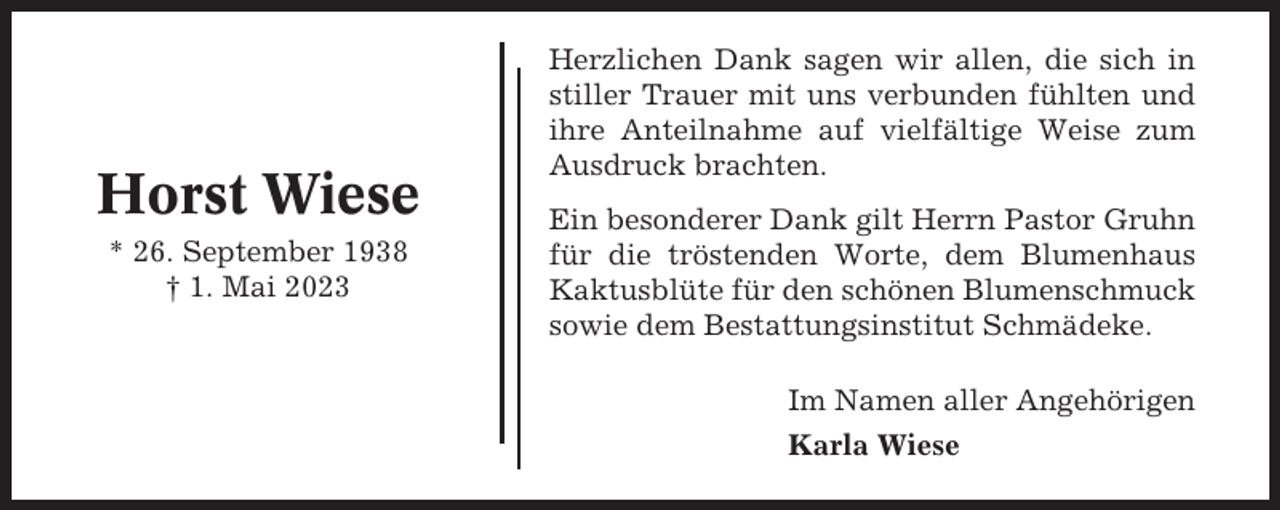 <p>Horst Wiese<br />* 26. September 1938<br />† 1. Mai 2023</p><p>Herzlichen Dank sagen wir allen, die sich in<br />stiller Trauer mit uns verbunden fühlten und<br />ihre Anteilnahme auf vielfältige Weise zum<br />Ausdruck brachten.<br />Ein besonderer Dank gilt Herrn Pastor Gruhn<br />für die tröstenden Worte, dem Blumenhaus<br />Kaktusblüte für den schönen Blumenschmuck<br />sowie dem Bestattungsinstitut Schmädeke.<br />Im Namen aller Angehörigen<br />Karla Wiese</p>