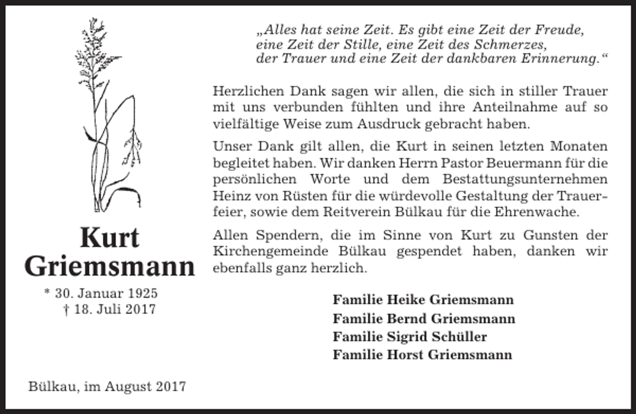 <p>„Alles hat seine Zeit. Es gibt eine Zeit der Freude,<br />eine Zeit der Stille, eine Zeit des Schmerzes,<br />der Trauer und eine Zeit der dankbaren Erinnerung.“<br />Herzlichen Dank sagen wir allen, die sich in stiller Trauer<br />mit uns verbunden fühlten und ihre Anteilnahme auf so<br />vielfältige Weise zum Ausdruck gebracht haben.<br />Unser Dank gilt allen, die Kurt in seinen letzten Monaten<br />begleitet haben. Wir danken Herrn Pastor Beuermann für die<br />persönlichen Worte und dem Bestattungsunternehmen<br />Heinz von Rüsten für die würdevolle Gestaltung der Trauerfeier, sowie dem Reitverein Bülkau für die Ehrenwache.</p><p>Kurt<br />Griemsmann<br />* 30. Januar 1925<br />† 18. Juli 2017</p><p>Bülkau, im August 2017</p><p>Allen Spendern, die im Sinne von Kurt zu Gunsten der<br />Kirchengemeinde Bülkau gespendet haben, danken wir<br />ebenfalls ganz herzlich.<br />Familie Heike Griemsmann<br />Familie Bernd Griemsmann<br />Familie Sigrid Schüller<br />Familie Horst Griemsmann</p>