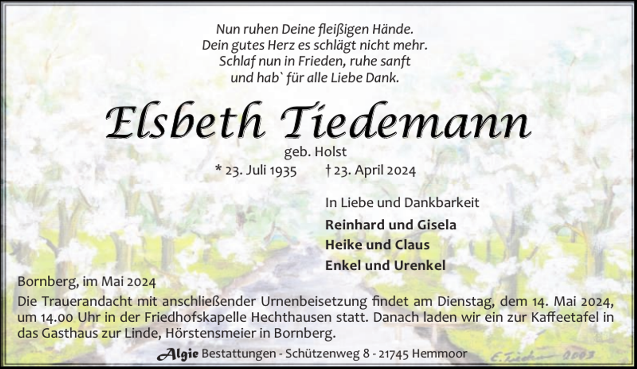 <p>Nun ruhen Deine ﬂeißigen Hände.<br />Dein gutes Herz es schlägt nicht mehr.<br />Schlaf nun in Frieden, ruhe sanft<br />und hab` für alle Liebe Dank.</p><p>Elsbeth Tiedemann<br />geb. Holst<br />* 23. Juli 1935<br />† 23. April 2024</p><p>In Liebe und Dankbarkeit<br />Reinhard und Gisela<br />Heike und Claus<br />Enkel und Urenkel</p><p>Bornberg, im Mai 2024<br />Die Trauerandacht mit anschließender Urnenbeisetzung ﬁndet am Dienstag, dem 14. Mai 2024,<br />um 14.00 Uhr in der Friedhofskapelle Hechthausen statt. Danach laden wir ein zur Kaﬀeetafel in<br />das Gasthaus zur Linde, Hörstensmeier in Bornberg.<br />Algie Bestattungen - Schützenweg 8 - 21745 Hemmoor</p>