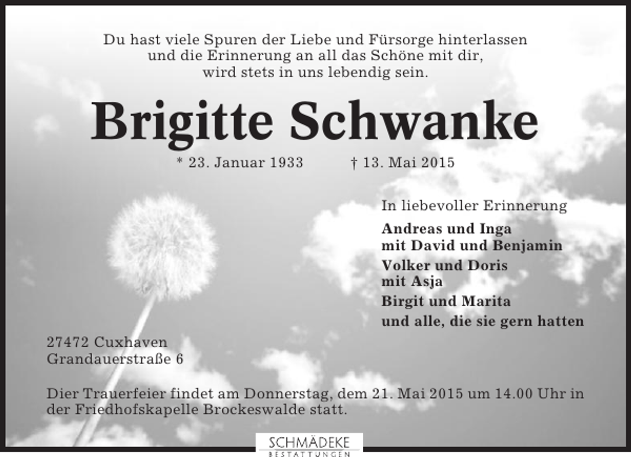<p>Du hast viele Spuren der Liebe und Fürsorge hinterlassen<br />und die Erinnerung an all das Schöne mit dir,<br />wird stets in uns lebendig sein.</p><p>Brigitte Schwanke<br />* 23. Januar 1933</p><p>† 13. Mai 2015<br />In liebevoller Erinnerung<br />Andreas und Inga<br />mit David und Benjamin<br />Volker und Doris<br />mit Asja<br />Birgit und Marita<br />und alle, die sie gern hatten</p><p>27472 Cuxhaven<br />Grandauerstraße 6<br />Dier Trauerfeier findet am Donnerstag, dem 21. Mai 2015 um 14.00 Uhr in<br />der Friedhofskapelle Brockeswalde statt.</p>