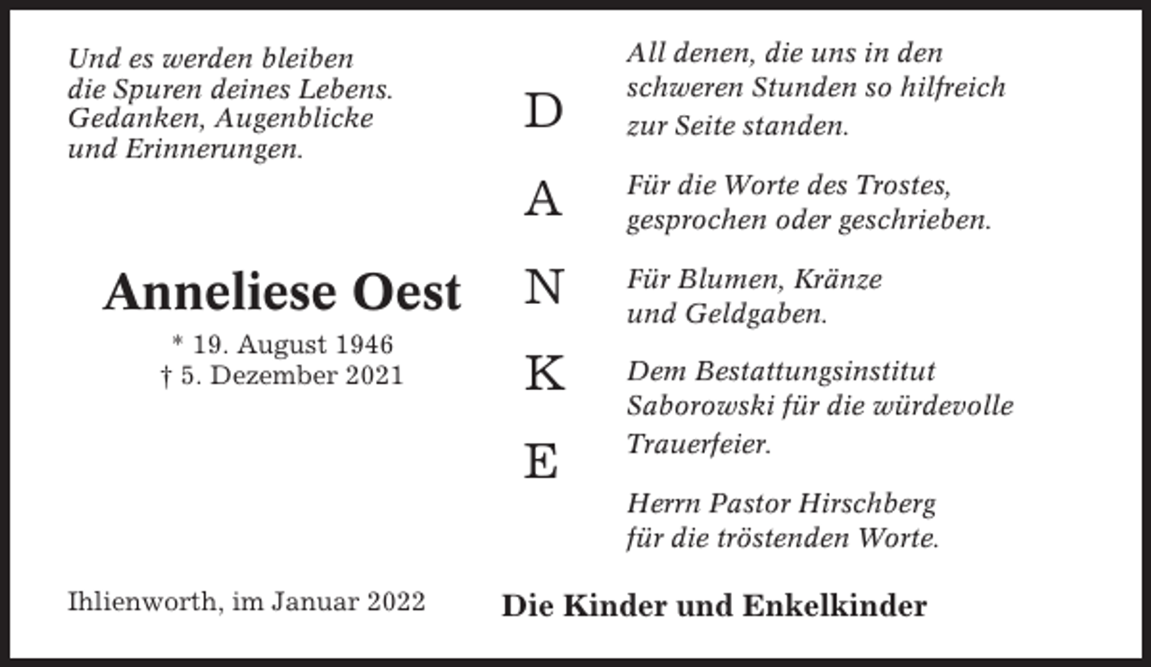 <p>D</p><p>All denen, die uns in den<br />schweren Stunden so hilfreich<br />zur Seite standen.</p><p>A</p><p>Für die Worte des Trostes,<br />gesprochen oder geschrieben.</p><p>Anneliese Oest</p><p>N</p><p>Für Blumen, Kränze<br />und Geldgaben.</p><p>* 19. August 1946<br />† 5. Dezember 2021</p><p>K</p><p>Dem Bestattungsinstitut<br />Saborowski für die würdevolle<br />Trauerfeier.</p><p>Und es werden bleiben<br />die Spuren deines Lebens.<br />Gedanken, Augenblicke<br />und Erinnerungen.</p><p>E</p><p>Herrn Pastor Hirschberg<br />für die tröstenden Worte.<br />Ihlienworth, im Januar 2022</p><p>Die Kinder und Enkelkinder</p>