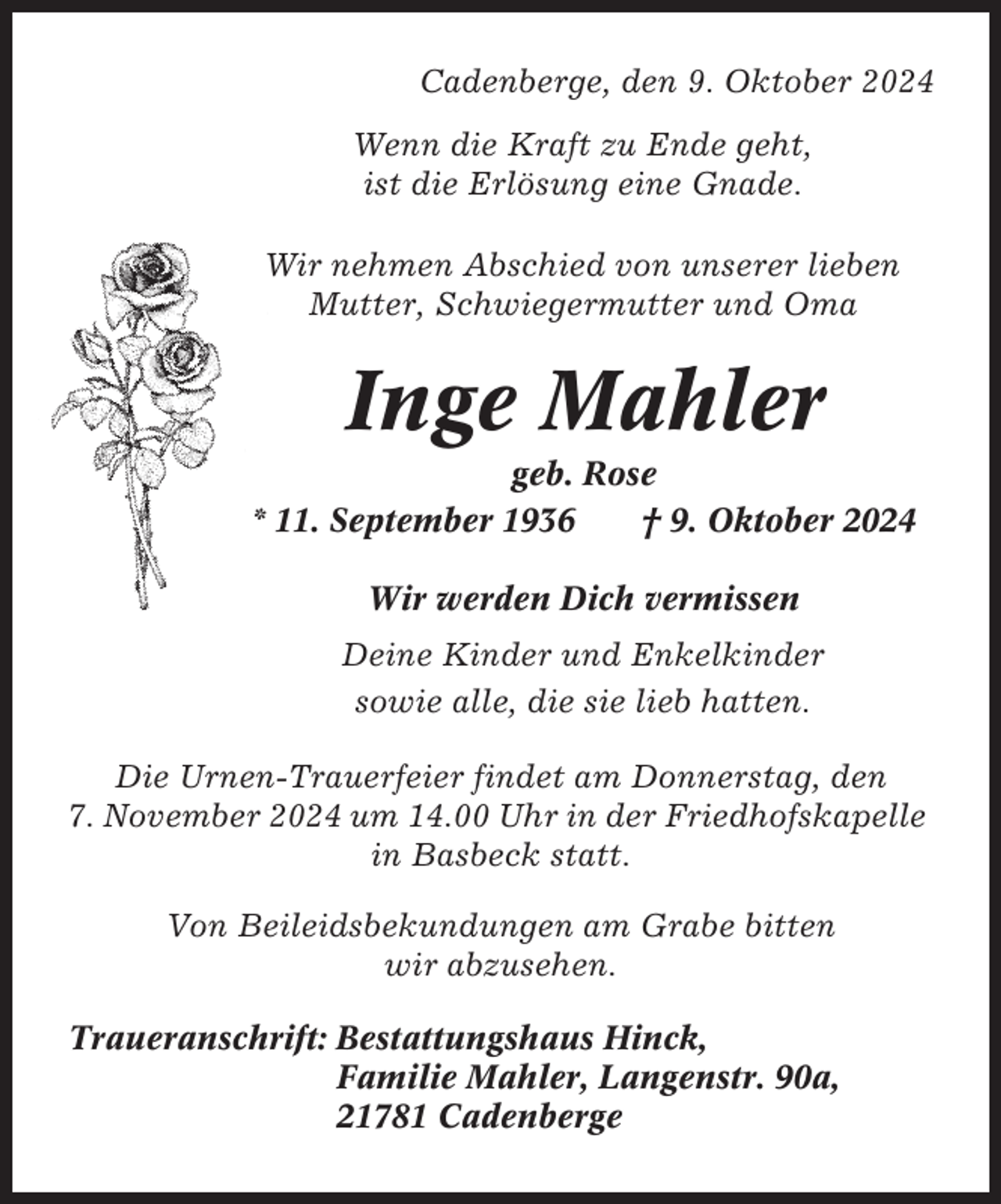 <p>Cadenberge, den 9. Oktober 2024<br />Wenn die Kraft zu Ende geht,<br />ist die Erlösung eine Gnade.<br />Wir nehmen Abschied von unserer lieben<br />Mutter, Schwiegermutter und Oma</p><p>Inge Mahler<br />geb. Rose<br />* 11. September 1936<br />† 9. Oktober 2024<br />Wir werden Dich vermissen<br />Deine Kinder und Enkelkinder<br />sowie alle, die sie lieb hatten.<br />Die Urnen-Trauerfeier findet am Donnerstag, den<br />7. November 2024 um 14.00 Uhr in der Friedhofskapelle<br />in Basbeck statt.<br />Von Beileidsbekundungen am Grabe bitten<br />wir abzusehen.<br />Traueranschrift: Bestattungshaus Hinck,<br />Familie Mahler, Langenstr. 90a,<br />21781 Cadenberge</p>