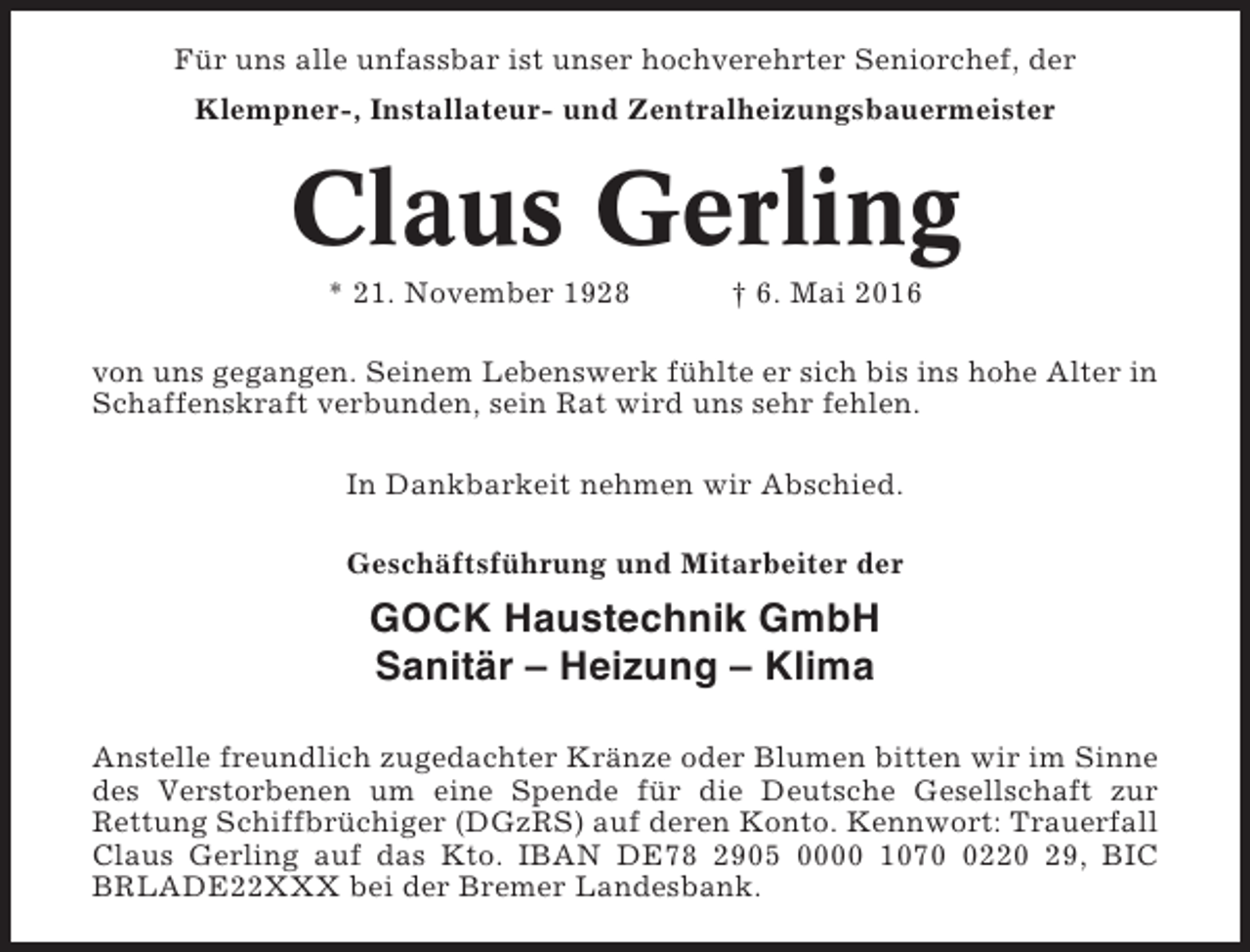 <p>Für uns alle unfassbar ist unser hochverehrter Seniorchef, der<br />Klempner-, Installateur- und Zentralheizungsbauermeister</p><p>Claus Gerling<br />* 21. November 1928</p><p>† 6. Mai 2016</p><p>von uns gegangen. Seinem Lebenswerk fühlte er sich bis ins hohe Alter in<br />Schaffenskraft verbunden, sein Rat wird uns sehr fehlen.<br />In Dankbarkeit nehmen wir Abschied.<br />Geschäftsführung und Mitarbeiter der</p><p>GOCK Haustechnik GmbH<br />Sanitär – Heizung – Klima<br />Anstelle freundlich zugedachter Kränze oder Blumen bitten wir im Sinne<br />des Verstorbenen um eine Spende für die Deutsche Gesellschaft zur<br />Rettung Schiffbrüchiger (DGzRS) auf deren Konto. Kennwort: Trauerfall<br />Claus Gerling auf das Kto. IBAN DE78 2905 0000 107220 29, BIC<br />BRLADE22XXX bei der Bremer Landesbank.</p>