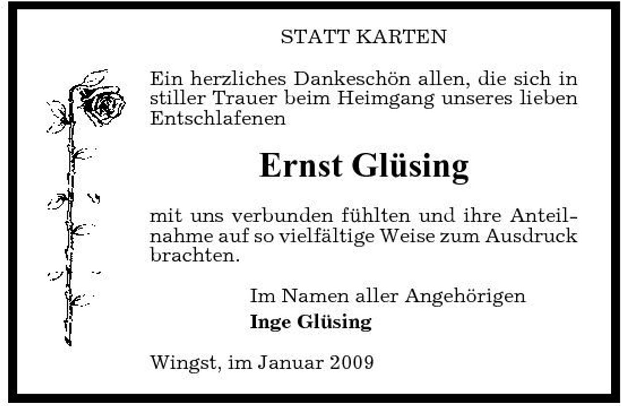 <p>STATT KARTEN Ein herzliches Dankeschön allen, die sich in stiller Trauer beim Heimgang unseres lieben Entschlafenen</p><p>Ernst Glüsing<br />mit uns verbunden fühlten und ihre Anteilnahme auf so vielfältige Weise zum Ausdruck brachten. Im Namen aller Angehörigen Inge Glüsing Wingst, im Januar 2009</p>