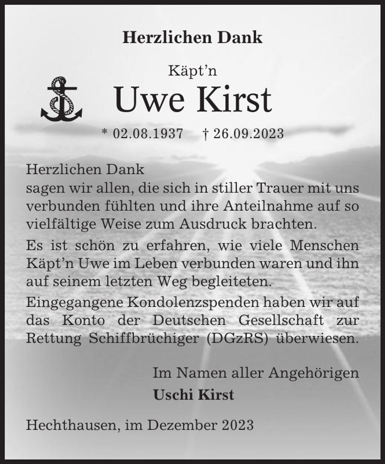 <p>Herzlichen Dank<br />Käpt’n</p><p>Uwe Kirst<br />* 02.08.1937</p><p>† 26.09.2023</p><p>Herzlichen Dank<br />sagen wir allen, die sich in stiller Trauer mit uns<br />verbunden fühlten und ihre Anteilnahme auf so<br />vielfältige Weise zum Ausdruck brachten.<br />Es ist schön zu erfahren, wie viele Menschen<br />Käpt’n Uwe im Leben verbunden waren und ihn<br />auf seinem letzten Weg begleiteten.<br />Eingegangene Kondolenzspenden haben wir auf<br />das Konto der Deutschen Gesellschaft zur<br />Rettung Schiffbrüchiger (DGzRS) überwiesen.</p><p>Im Namen aller Angehörigen<br />Uschi Kirst<br />Hechthausen, im Dezember 2023</p>