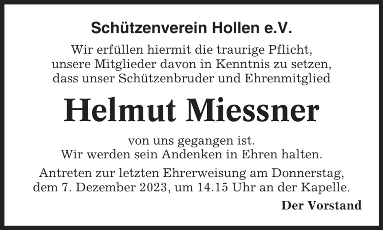 <p>Schützenverein Hollen e.V.<br />Wir erfüllen hiermit die traurige Pflicht,<br />unsere Mitglieder davon in Kenntnis zu setzen,<br />dass unser Schützenbruder und Ehrenmitglied</p><p>Helmut Miessner<br />von uns gegangen ist.<br />Wir werden sein Andenken in Ehren halten.<br />Antreten zur letzten Ehrerweisung am Donnerstag,<br />dem 7. Dezember 2023, um 14.15 Uhr an der Kapelle.<br />Der Vorstand</p>