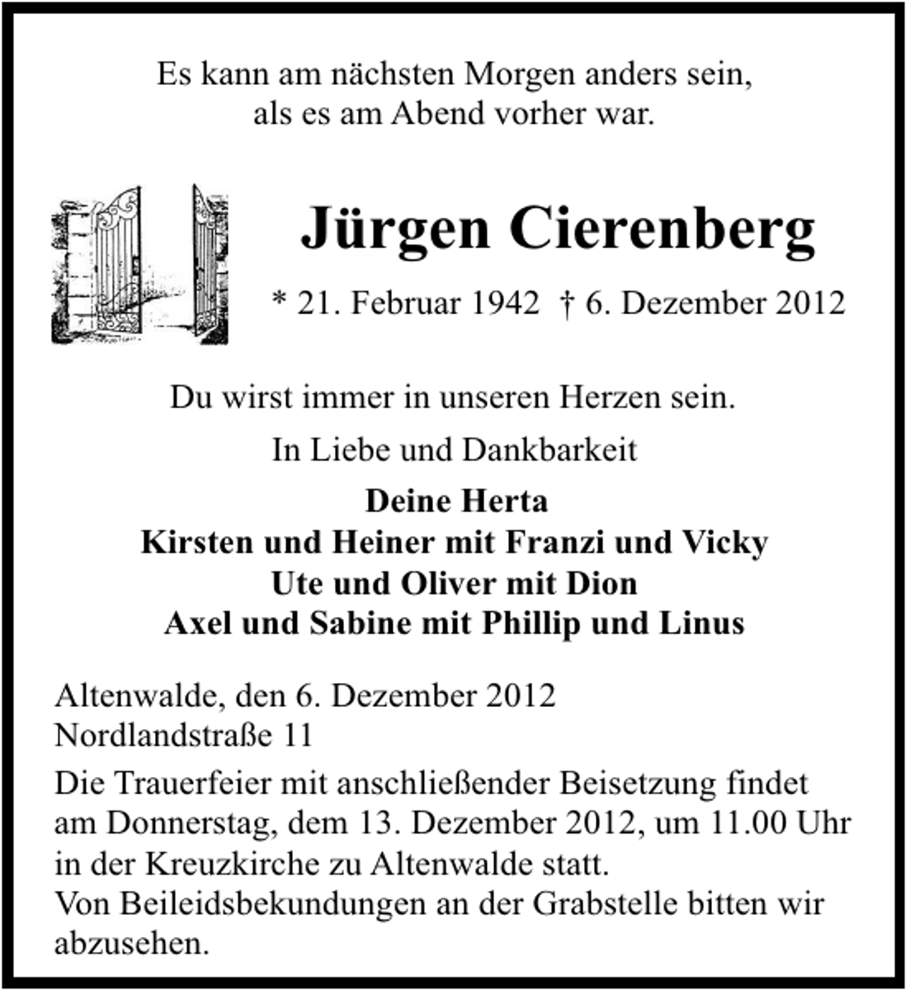 <p>Es kann am nächsten Morgen anders sein,<br />als es am Abend vorher war.</p>
<p>Jürgen Cierenberg<br />* 21. Februar 1942</p>
<p>† 6. Dezember 2012<br />Du wirst immer in unseren Herzen sein.<br />In Liebe und Dankbarkeit<br />Deine Herta<br />Kirsten und Heiner mit Franzi und Vicky<br />Ute und Oliver mit Dion<br />Axel und Sabine mit Phillip und Linus<br />Altenwalde, den 6. Dezember 2012<br />Nordlandstraße 11<br />Die Trauerfeier mit anschließender Beisetzung findet<br />am Donnerstag, dem 13. Dezember 2012, um 11.00 Uhr<br />in der Kreuzkirche zu Altenwalde statt.<br />Von Beileidsbekundungen an der Grabstelle bitten wir<br />abzusehen.</p>