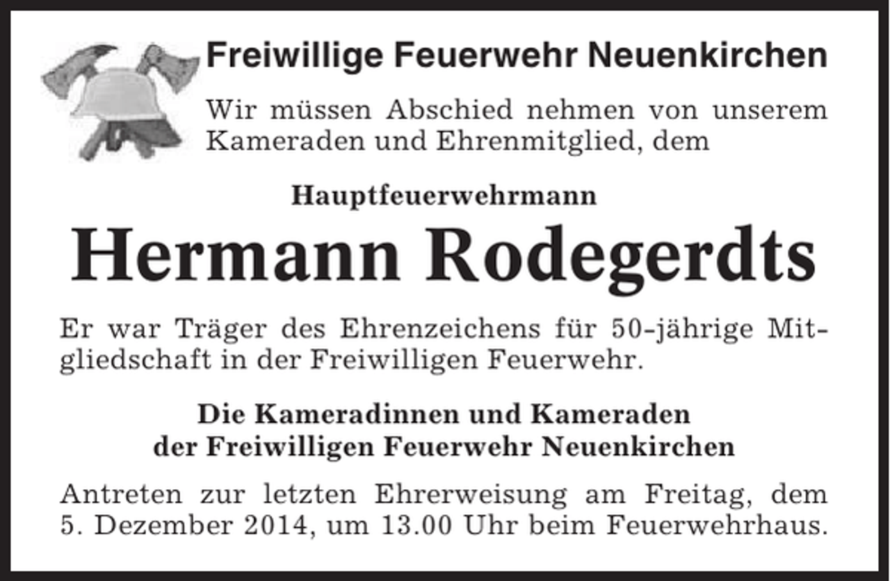 <p>Freiwillige Feuerwehr Neuenkirchen<br />Wir müssen Abschied nehmen von unserem<br />Kameraden und Ehrenmitglied, dem<br />Hauptfeuerwehrmann</p><p>Hermann Rodegerdts<br />Er war Träger des Ehrenzeichens für 50-jährige Mitgliedschaft in der Freiwilligen Feuerwehr.<br />Die Kameradinnen und Kameraden<br />der Freiwilligen Feuerwehr Neuenkirchen<br />Antreten zur letzten Ehrerweisung am Freitag, dem<br />5. Dezember 2014, um 13.00 Uhr beim Feuerwehrhaus.</p>