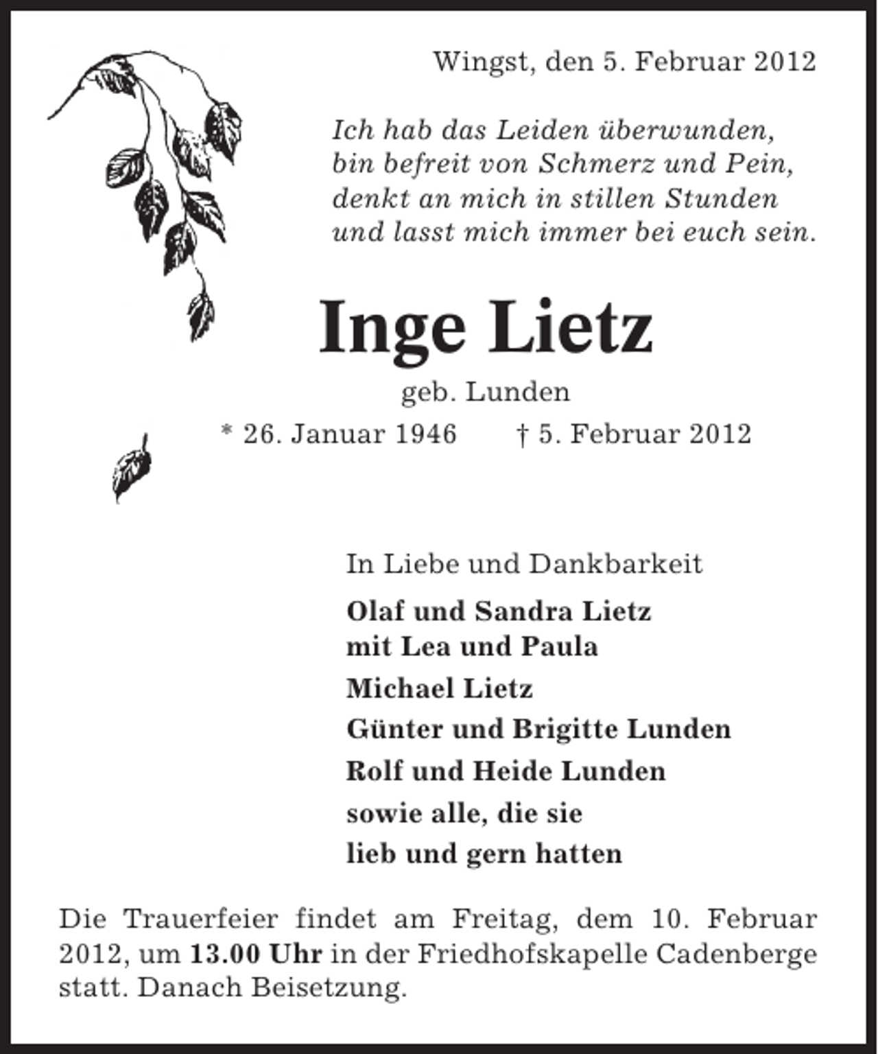 <p>Wingst, den 5. Februar 2012<br />Ich hab das Leiden überwunden,<br />bin befreit von Schmerz und Pein,<br />denkt an mich in stillen Stunden<br />und lasst mich immer bei euch sein.</p><p>Inge Lietz<br />geb. Lunden<br />* 26. Januar 1946<br />† 5. Februar 2012</p><p>In Liebe und Dankbarkeit<br />Olaf und Sandra Lietz<br />mit Lea und Paula<br />Michael Lietz<br />Günter und Brigitte Lunden<br />Rolf und Heide Lunden<br />sowie alle, die sie<br />lieb und gern hatten<br />Die Trauerfeier findet am Freitag, dem 10. Februar<br />2012, um 13.00 Uhr in der Friedhofskapelle Cadenberge<br />statt. Danach Beisetzung.</p>