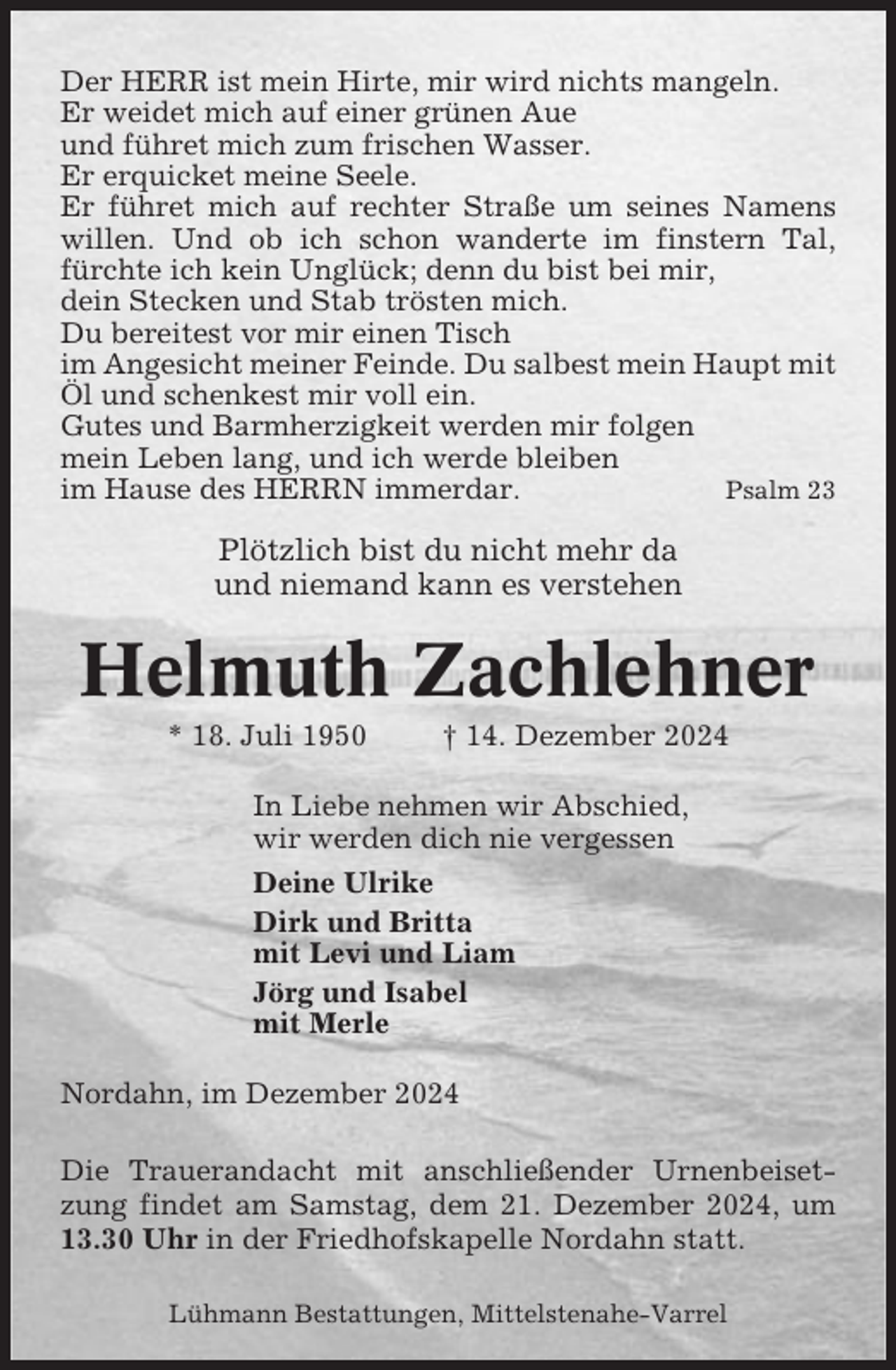 <p>Der HERR ist mein Hirte, mir wird nichts mangeln.<br />Er weidet mich auf einer grünen Aue<br />und führet mich zum frischen Wasser.<br />Er erquicket meine Seele.<br />Er führet mich auf rechter Straße um seines Namens<br />willen. Und ob ich schon wanderte im finstern Tal,<br />fürchte ich kein Unglück; denn du bist bei mir,<br />dein Stecken und Stab trösten mich.<br />Du bereitest vor mir einen Tisch<br />im Angesicht meiner Feinde. Du salbest mein Haupt mit<br />Öl und schenkest mir voll ein.<br />Gutes und Barmherzigkeit werden mir folgen<br />mein Leben lang, und ich werde bleiben<br />im Hause des HERRN immerdar.<br />Psalm 23</p><p>Plötzlich bist du nicht mehr da<br />und niemand kann es verstehen</p><p>Helmuth Zachlehner<br />* 18. Juli 1950</p><p>† 14. Dezember 2024</p><p>In Liebe nehmen wir Abschied,<br />wir werden dich nie vergessen<br />Deine Ulrike<br />Dirk und Britta<br />mit Levi und Liam<br />Jörg und Isabel<br />mit Merle<br />Nordahn, im Dezember 2024<br />Die Trauerandacht mit anschließender Urnenbeisetzung findet am Samstag, dem 21. Dezember 2024, um<br />13.30 Uhr in der Friedhofskapelle Nordahn statt.<br />Lühmann Bestattungen, Mittelstenahe-Varrel</p>