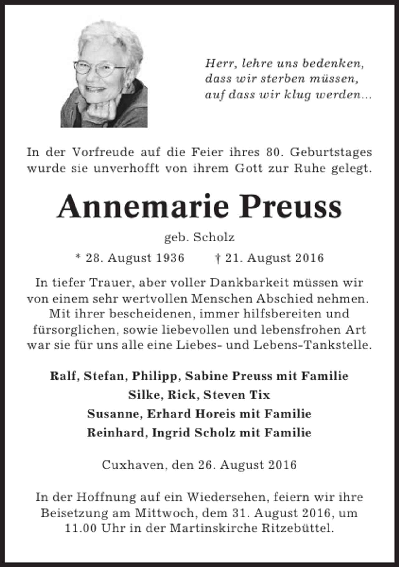 <p>Herr, lehre uns bedenken,<br />dass wir sterben müssen,<br />auf dass wir klug werden...</p><p>In der Vorfreude auf die Feier ihres 80. Geburtstages<br />wurde sie unverhofft von ihrem Gott zur Ruhe gelegt.</p><p>Annemarie Preuss<br />geb. Scholz<br />* 28. August 1936</p><p>† 21. August 2016</p><p>In tiefer Trauer, aber voller Dankbarkeit müssen wir<br />von einem sehr wertvollen Menschen Abschied nehmen.<br />Mit ihrer bescheidenen, immer hilfsbereiten und<br />fürsorglichen, sowie liebevollen und lebensfrohen Art<br />war sie für uns alle eine Liebes- und Lebens-Tankstelle.<br />Ralf, Stefan, Philipp, Sabine Preuss mit Familie<br />Silke, Rick, Steven Tix<br />Susanne, Erhard Horeis mit Familie<br />Reinhard, Ingrid Scholz mit Familie<br />Cuxhaven, den 26. August 2016<br />In der Hoffnung auf ein Wiedersehen, feiern wir ihre<br />Beisetzung am Mittwoch, dem 31. August 2016, um<br />11.00 Uhr in der Martinskirche Ritzebüttel.</p>