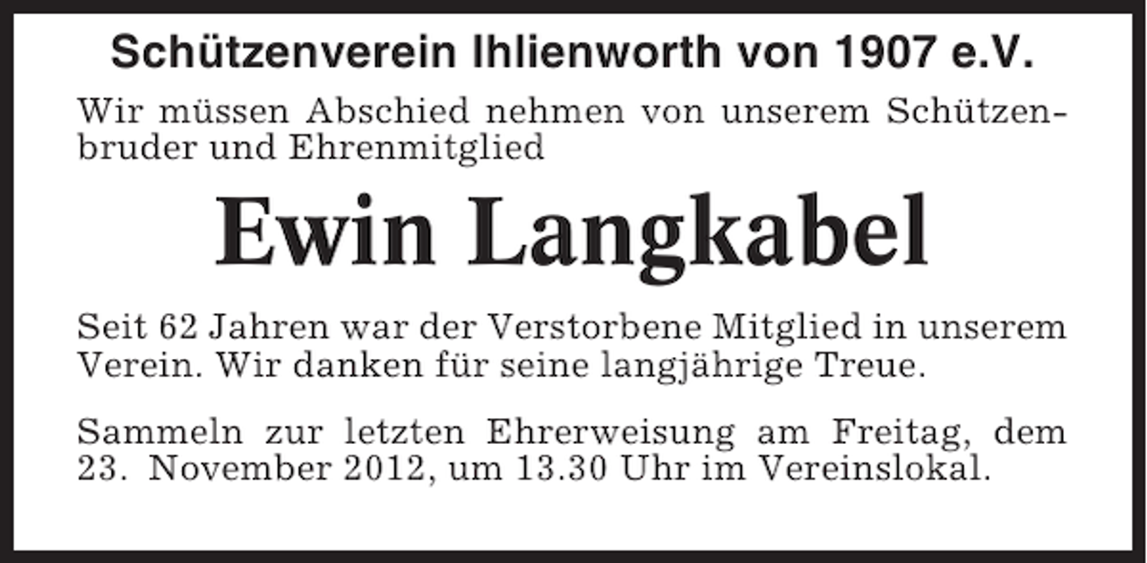 <p>Schützenverein Ihlienworth von 1907 e.V.<br />Wir müssen Abschied nehmen von unserem Schützenbruder und Ehrenmitglied</p><p>Ewin Langkabel<br />Seit 62 Jahren war der Verstorbene Mitglied in unserem<br />Verein. Wir danken für seine langjährige Treue.<br />Sammeln zur letzten Ehrerweisung am Freitag, dem<br />23. November 2012, um 13.30 Uhr im Vereinslokal.</p>