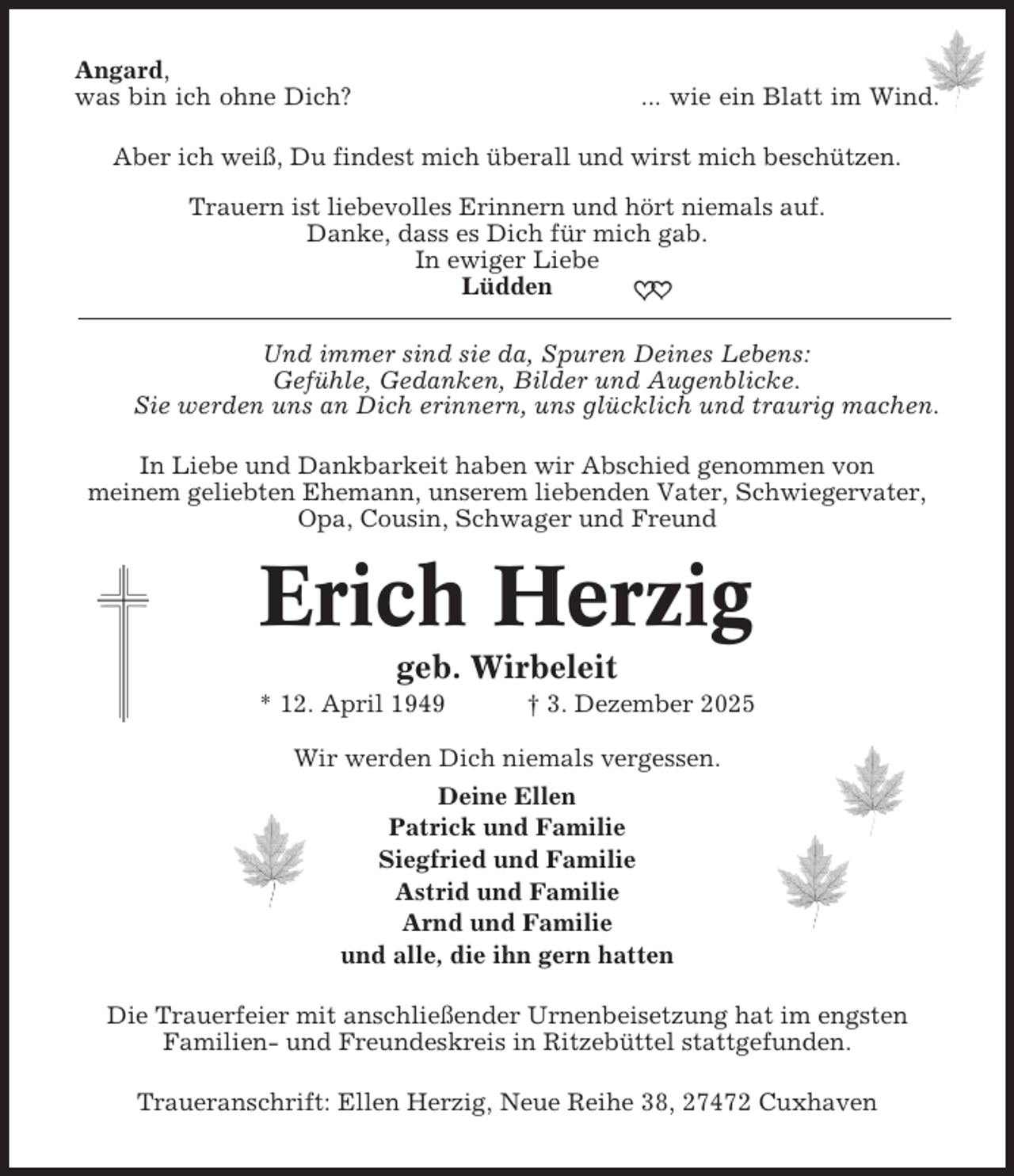 <p>Angard,<br />was bin ich ohne Dich?</p><p>... wie ein Blatt im Wind.</p><p>Aber ich weiß, Du findest mich überall und wirst mich beschützen.<br />Trauern ist liebevolles Erinnern und hört niemals auf.<br />Danke, dass es Dich für mich gab.<br />In ewiger Liebe<br />Lüdden<br />Und immer sind sie da, Spuren Deines Lebens:<br />Gefühle, Gedanken, Bilder und Augenblicke.<br />Sie werden uns an Dich erinnern, uns glücklich und traurig machen.<br />In Liebe und Dankbarkeit haben wir Abschied genommen von<br />meinem geliebten Ehemann, unserem liebenden Vater, Schwiegervater,<br />Opa, Cousin, Schwager und Freund</p><p>Erich Herzig<br />geb. Wirbeleit<br />* 12. April 1949</p><p>† 3. Dezember 2025</p><p>Wir werden Dich niemals vergessen.<br />Deine Ellen<br />Patrick und Familie<br />Siegfried und Familie<br />Astrid und Familie<br />Arnd und Familie<br />und alle, die ihn gern hatten<br />Die Trauerfeier mit anschließender Urnenbeisetzung hat im engsten<br />Familien- und Freundeskreis in Ritzebüttel stattgefunden.<br />Traueranschrift: Ellen Herzig, Neue Reihe 38, 27472 Cuxhaven</p>