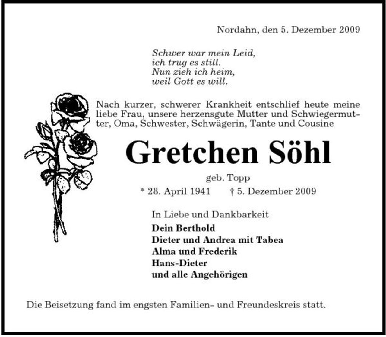 <p>Nordahn, den 5. Dezember 2009 Schwer war mein Leid, ich trug es still. Nun zieh ich heim, weil Gott es will. Nach kurzer, schwerer Krankheit entschlief heute meine liebe Frau, unsere herzensgute Mutter und Schwiegermutter, Oma, Schwester, Schwägerin, Tante und Cousine</p><p>Gretchen Söhl<br />geb. Topp * 28. April 1941 † 5. Dezember 2009 In Liebe und Dankbarkeit Dein Berthold Dieter und Andrea mit Tabea Alma und Frederik Hans-Dieter und alle Angehörigen Die Beisetzung fand im engsten Familien- und Freundeskreis statt.</p>
