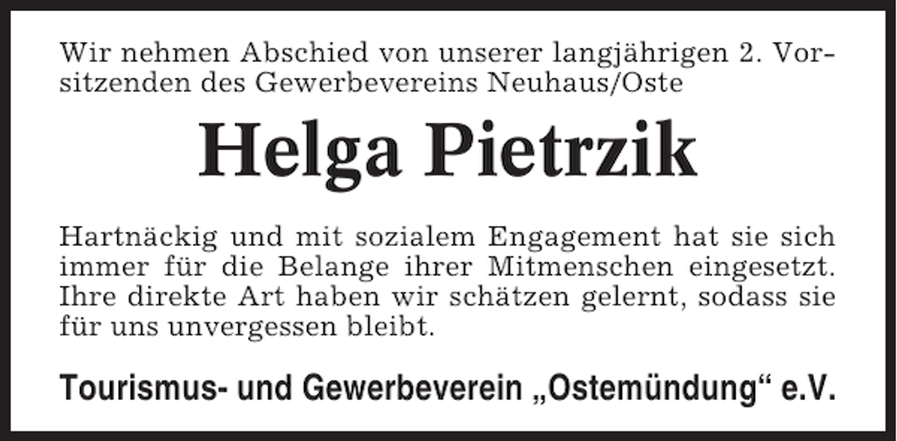 <p>Wir nehmen Abschied von unserer langjährigen 2. Vorsitzenden des Gewerbevereins Neuhaus/Oste</p><p>Helga Pietrzik<br />Hartnäckig und mit sozialem Engagement hat sie sich<br />immer für die Belange ihrer Mitmenschen eingesetzt.<br />Ihre direkte Art haben wir schätzen gelernt, sodass sie<br />für uns unvergessen bleibt.</p><p>Tourismus- und Gewerbeverein „Ostemündung“ e.V.</p>
