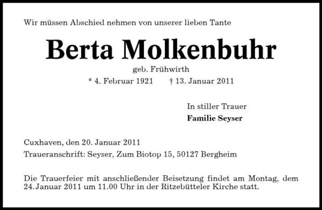 <p>Wir müssen Abschied nehmen von unserer lieben Tante</p><p>Berta Molkenbuhr<br />geb. Frühwirth * 4. Februar 1921 † 13. Januar 2011 In stiller Trauer Familie Seyser Cuxhaven, den 20. Januar 2011 Traueranschrift: Seyser, Zum Biotop 15, 50127 Bergheim Die Trauerfeier mit anschließender Beisetzung findet am Montag, dem 24. Januar 2011 um 11.00 Uhr in der Ritzebütteler Kirche statt.</p>