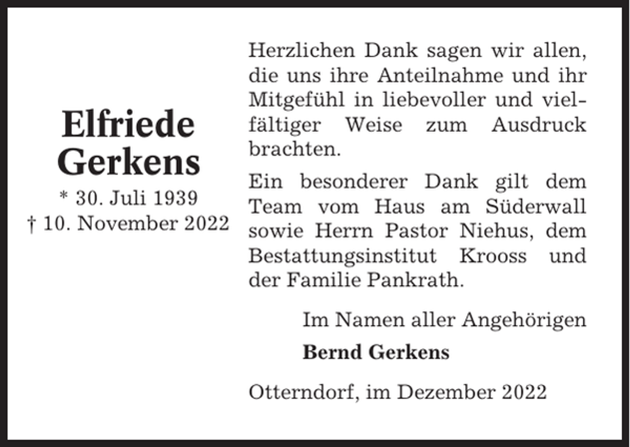 <p>Elfriede<br />Gerkens</p><p>Herzlichen Dank sagen wir allen,<br />die uns ihre Anteilnahme und ihr<br />Mitgefühl in liebevoller und vielfältiger Weise zum Ausdruck<br />brachten.</p><p>Ein besonderer Dank gilt dem<br />* 30. Juli 1939<br />Team vom Haus am Süderwall<br />† 10. November 2022 sowie Herrn Pastor Niehus, dem<br />Bestattungsinstitut Krooss und<br />der Familie Pankrath.<br />Im Namen aller Angehörigen<br />Bernd Gerkens<br />Otterndorf, im Dezember 2022</p>