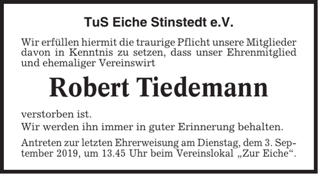 <p>TuS Eiche Stinstedt e.V.<br />Wir erfüllen hiermit die traurige Pflicht unsere Mitglieder<br />davon in Kenntnis zu setzen, dass unser Ehrenmitglied<br />und ehemaliger Vereinswirt</p><p>Robert Tiedemann<br />verstorben ist.<br />Wir werden ihn immer in guter Erinnerung behalten.<br />Antreten zur letzten Ehrerweisung am Dienstag, dem 3. September 2019, um 13.45 Uhr beim Vereinslokal „Zur Eiche“.</p>