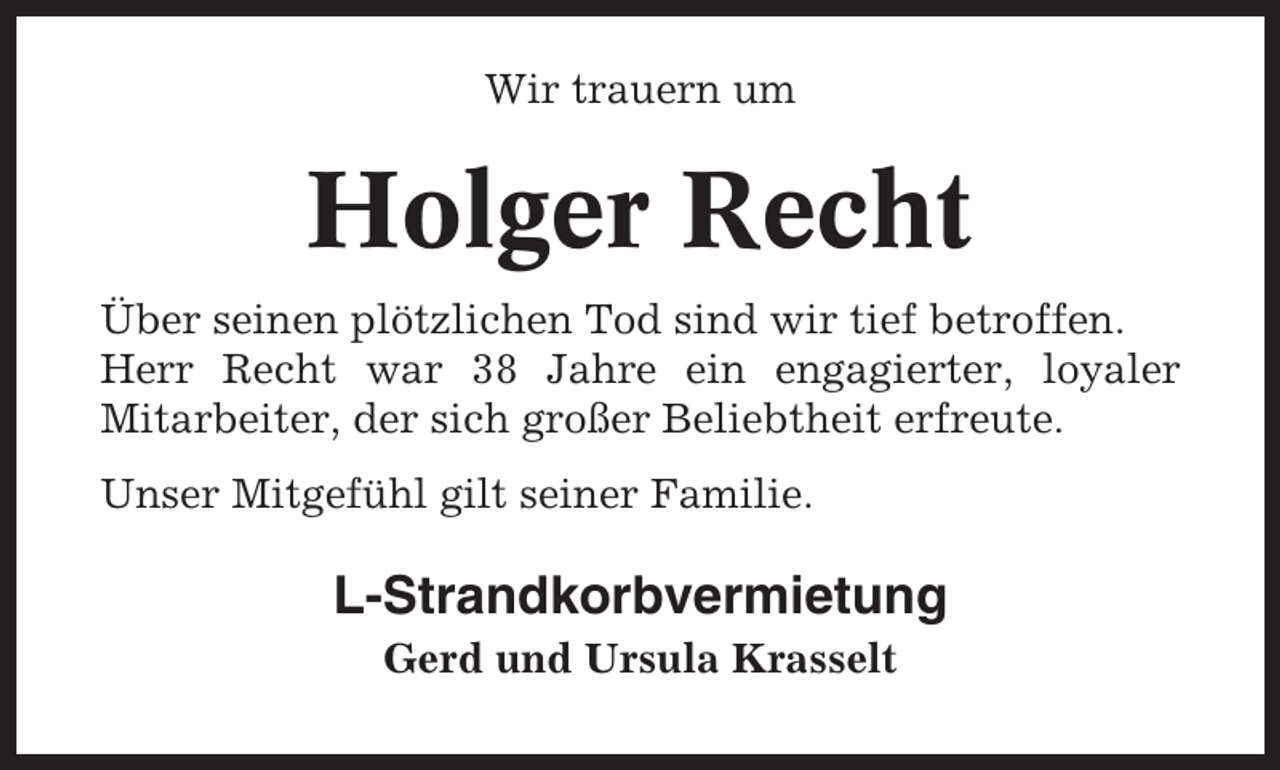 <p>Wir trauern um</p><p>Holger Recht<br />Über seinen plötzlichen Tod sind wir tief betroffen.<br />Herr Recht war 38 Jahre ein engagierter, loyaler<br />Mitarbeiter, der sich großer Beliebtheit erfreute.<br />Unser Mitgefühl gilt seiner Familie.</p><p>L-Strandkorbvermietung<br />Gerd und Ursula Krasselt</p>
