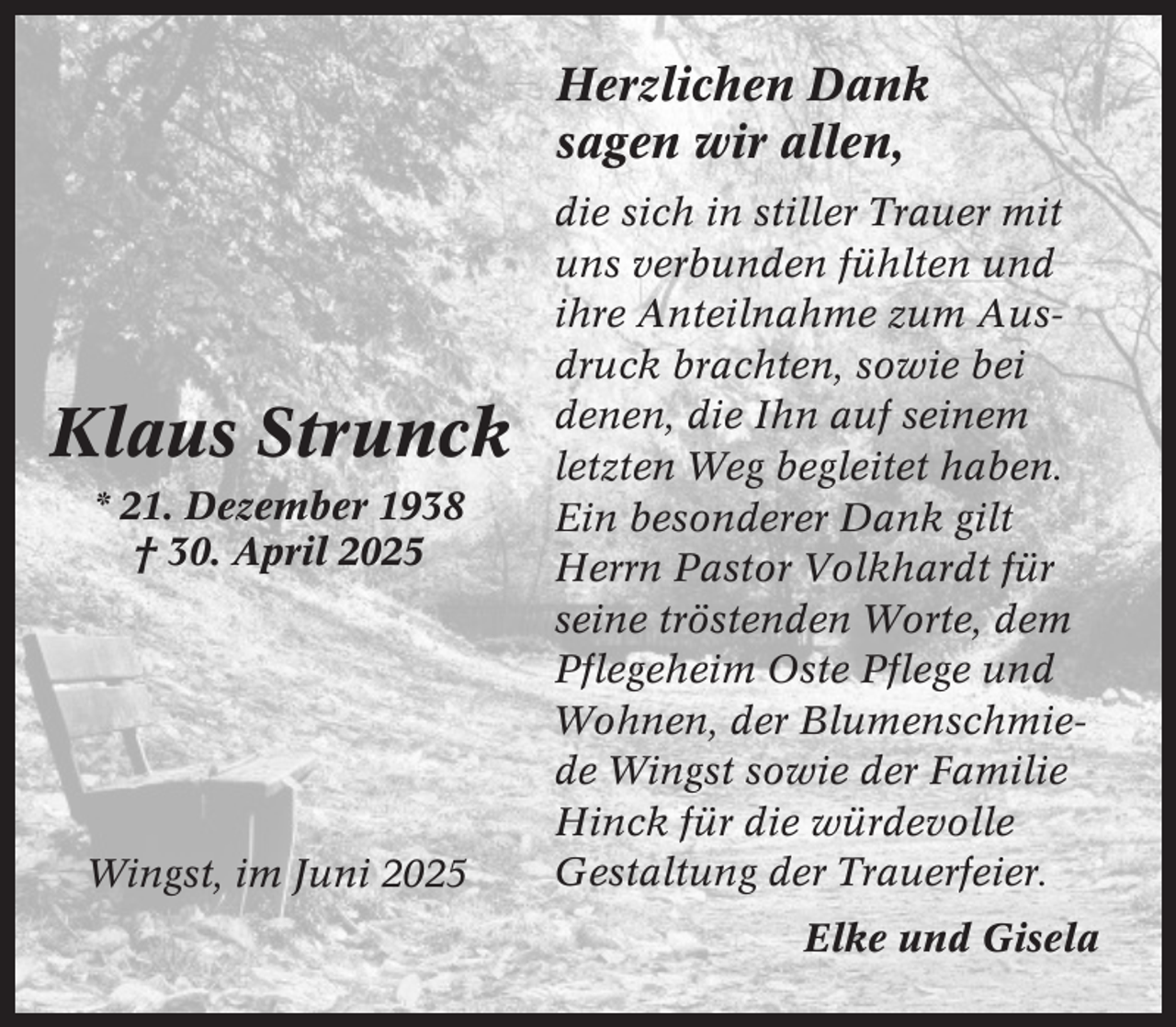<p>Herzlichen Dank<br />sagen wir allen,</p><p>Klaus Strunck<br />* 21. Dezember 1938<br />† 30. April 2025</p><p>Wingst, im Juni 2025</p><p>die sich in stiller Trauer mit<br />uns verbunden fühlten und<br />ihre Anteilnahme zum Ausdruck brachten, sowie bei<br />denen, die Ihn auf seinem<br />letzten Weg begleitet haben.<br />Ein besonderer Dank gilt<br />Herrn Pastor Volkhardt für<br />seine tröstenden Worte, dem<br />Pflegeheim Oste Pflege und<br />Wohnen, der Blumenschmiede Wingst sowie der Familie<br />Hinck für die würdevolle<br />Gestaltung der Trauerfeier.<br />Elke und Gisela</p>
