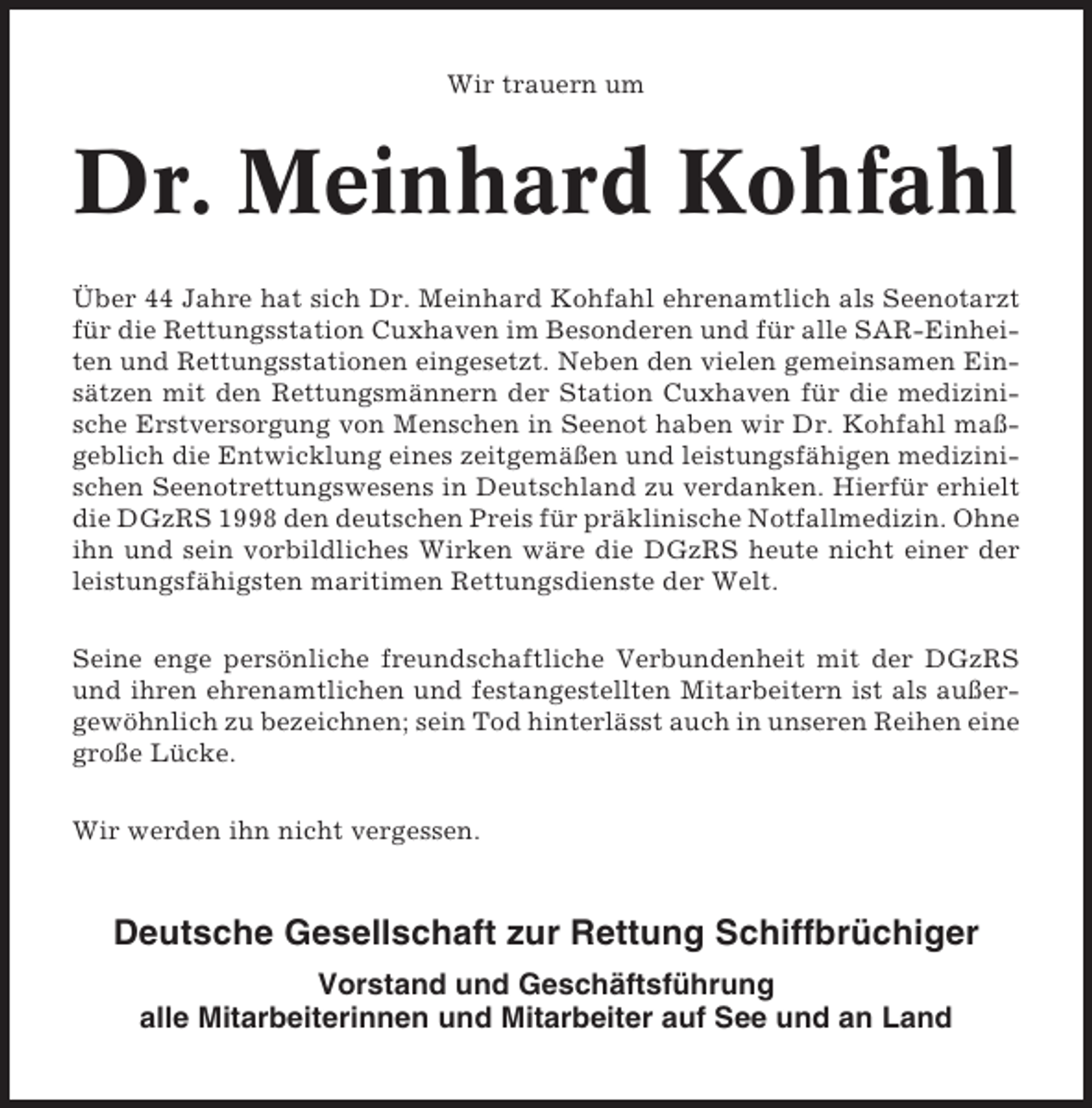 <p>Wir trauern um</p><p>Dr. Meinhard Kohfahl<br />Über 44 Jahre hat sich Dr. Meinhard Kohfahl ehrenamtlich als Seenotarzt<br />für die Rettungsstation Cuxhaven im Besonderen und für alle SAR-Einheiten und Rettungsstationen eingesetzt. Neben den vielen gemeinsamen Einsätzen mit den Rettungsmännern der Station Cuxhaven für die medizinische Erstversorgung von Menschen in Seenot haben wir Dr. Kohfahl maßgeblich die Entwicklung eines zeitgemäßen und leistungsfähigen medizinischen Seenotrettungswesens in Deutschland zu verdanken. Hierfür erhielt<br />die DGzRS 1998 den deutschen Preis für präklinische Notfallmedizin. Ohne<br />ihn und sein vorbildliches Wirken wäre die DGzRS heute nicht einer der<br />leistungsfähigsten maritimen Rettungsdienste der Welt.<br />Seine enge persönliche freundschaftliche Verbundenheit mit der DGzRS<br />und ihren ehrenamtlichen und festangestellten Mitarbeitern ist als außergewöhnlich zu bezeichnen; sein Tod hinterlässt auch in unseren Reihen eine<br />große Lücke.<br />Wir werden ihn nicht vergessen.</p><p>Deutsche Gesellschaft zur Rettung Schiffbrüchiger<br />Vorstand und Geschäftsführung<br />alle Mitarbeiterinnen und Mitarbeiter auf See und an Land</p>
