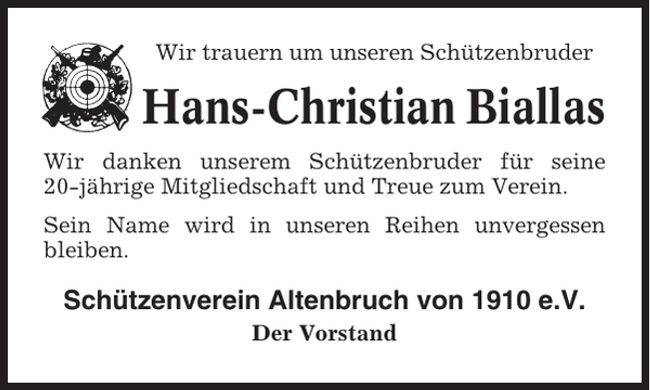 <p>Wir trauern um unseren Schützenbruder</p><p>Hans-Christian Biallas<br />Wir danken unserem Schützenbruder für seine<br />20-jährige Mitgliedschaft und Treue zum Verein.<br />Sein Name wird in unseren Reihen unvergessen<br />bleiben.</p><p>Schützenverein Altenbruch von 1910 e.V.<br />Der Vorstand</p>