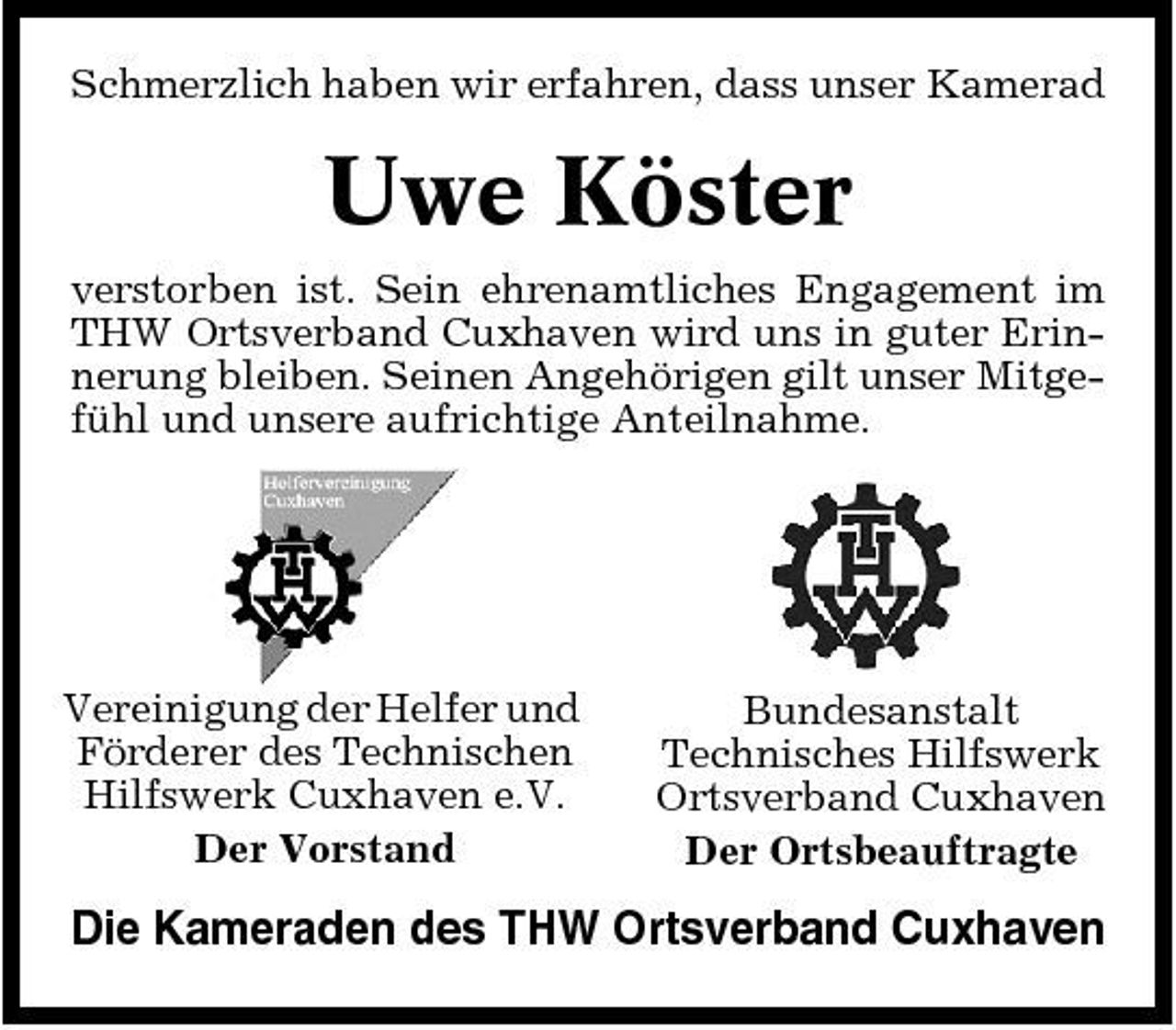 <p>Schmerzlich haben wir erfahren, dass unser Kamerad</p><p>Uwe Köster<br />verstorben ist. Sein ehrenamtliches Engagement im THW Ortsverband Cuxhaven wird uns in guter Erinnerung bleiben. Seinen Angehörigen gilt unser Mitgefühl und unsere aufrichtige Anteilnahme.</p><p>Vereinigung der Helfer und Förderer des Technischen Hilfswerk Cuxhaven e.V. Der Vorstand</p><p>Bundesanstalt Technisches Hilfswerk Ortsverband Cuxhaven Der Ortsbeauftragte</p><p>Die Kameraden des THW Ortsverband Cuxhaven</p>