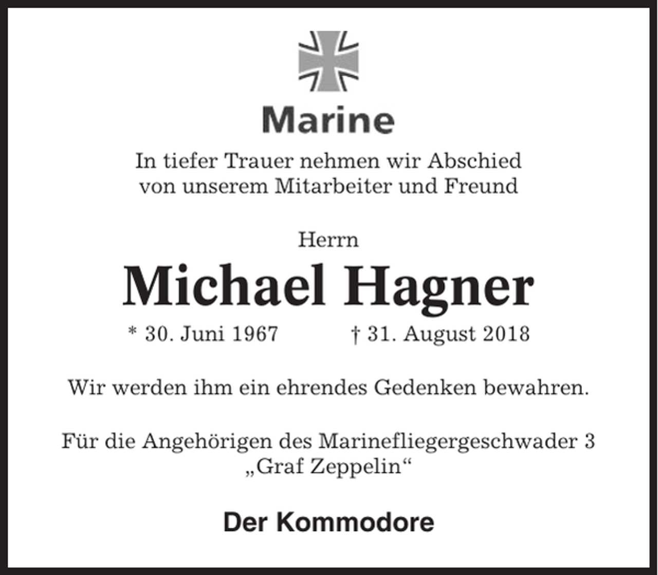 <p>In tiefer Trauer nehmen wir Abschied<br />von unserem Mitarbeiter und Freund<br />Herrn</p><p>Michael Hagner<br />* 30. Juni 1967</p><p>† 31. August 2018</p><p>Wir werden ihm ein ehrendes Gedenken bewahren.<br />Für die Angehörigen des Marinefliegergeschwader 3<br />„Graf Zeppelin“</p><p>Der Kommodore</p>