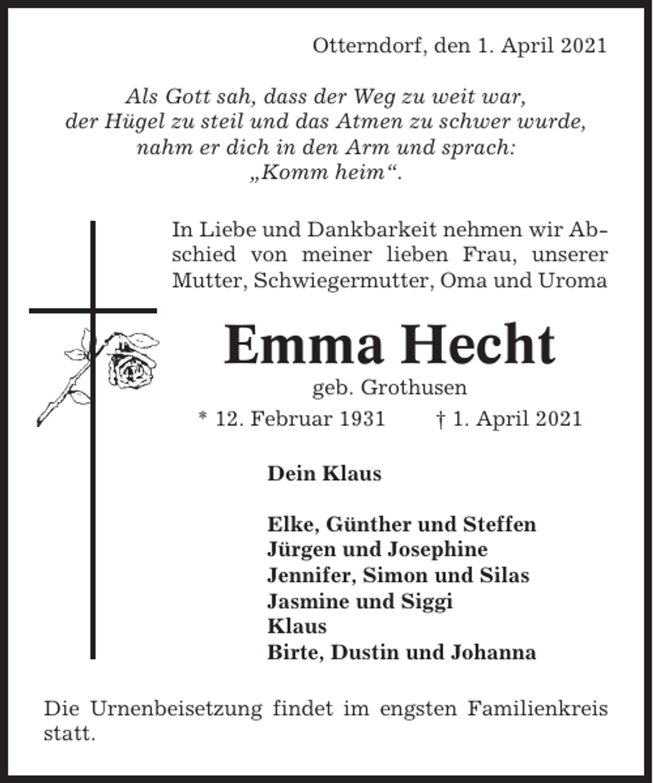 <p>Otterndorf, den 1. April 2021<br />Als Gott sah, dass der Weg zu weit war,<br />der Hügel zu steil und das Atmen zu schwer wurde,<br />nahm er dich in den Arm und sprach:<br />„Komm heim“.<br />In Liebe und Dankbarkeit nehmen wir Abschied von meiner lieben Frau, unserer<br />Mutter, Schwiegermutter, Oma und Uroma</p><p>Emma Hecht<br />geb. Grothusen<br />* 12. Februar 1931<br />† 1. April 2021<br />Dein Klaus<br />Elke, Günther und Steffen<br />Jürgen und Josephine<br />Jennifer, Simon und Silas<br />Jasmine und Siggi<br />Klaus<br />Birte, Dustin und Johanna<br />Die Urnenbeisetzung findet im engsten Familienkreis<br />statt.</p>