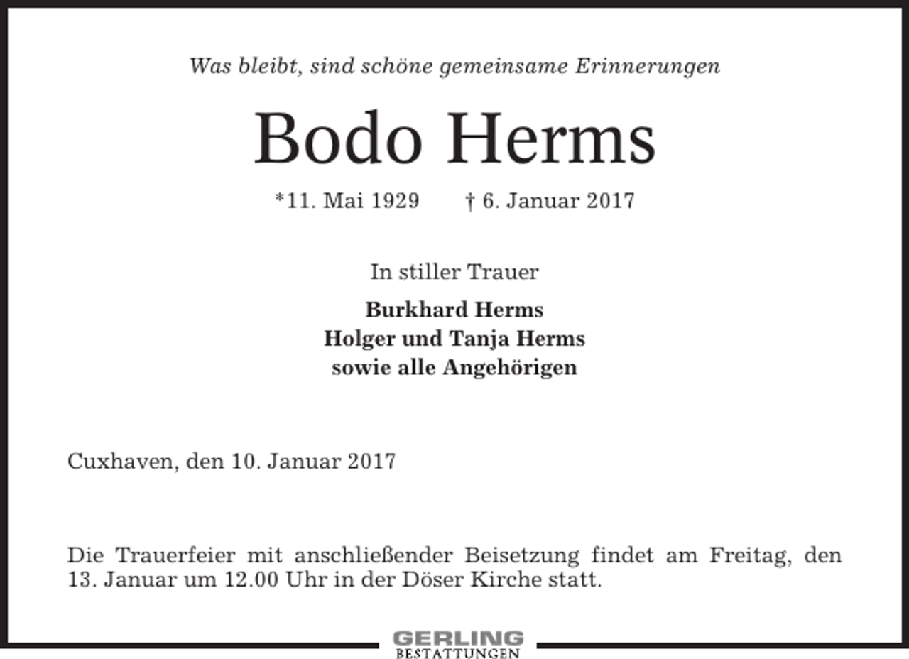 <p>Was bleibt, sind schöne gemeinsame Erinnerungen</p><p>Bodo Herms<br />*11. Mai 1929</p><p>† 6. Januar 2017</p><p>In stiller Trauer<br />Burkhard Herms<br />Holger und Tanja Herms<br />sowie alle Angehörigen</p><p>Cuxhaven, den 10. Januar 2017</p><p>Die Trauerfeier mit anschließender Beisetzung findet am Freitag, den<br />13. Januar um 12.00 Uhr in der Döser Kirche statt.</p>