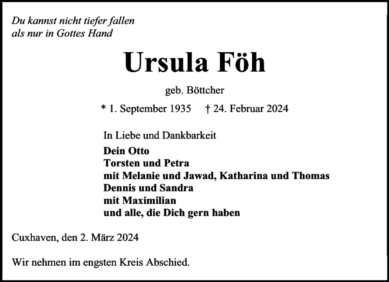 <p>Du kannst nicht tiefer fallen<br />als nur in Gottes Hand</p><p>Ursula Föh<br />geb. Böttcher<br />* 1. September 1935</p><p>† 24. Februar 2024</p><p>In Liebe und Dankbarkeit<br />Dein Otto<br />Torsten und Petra<br />mit Melanie und Jawad, Katharina und Thomas<br />Dennis und Sandra<br />mit Maximilian<br />und alle, die Dich gern haben<br />Cuxhaven, den 2. März 2024<br />Wir nehmen im engsten Kreis Abschied.</p>
