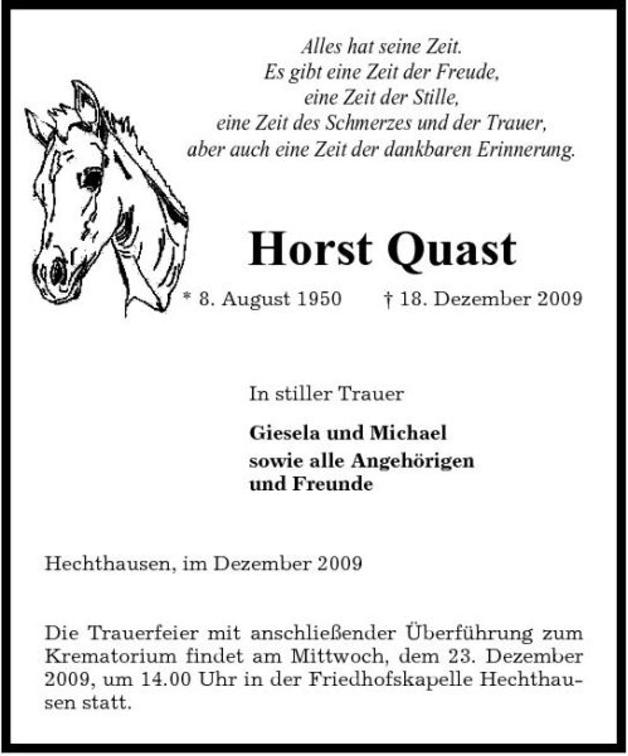 <p>Alles hat seine Zeit. Es gibt eine Zeit der Freude, eine Zeit der Stille, eine Zeit des Schmerzes und der Trauer, aber auch eine Zeit der dankbaren Erinnerung.</p><p>Horst Quast<br />* 8. August 1950 † 18. Dezember 2009 In stiller Trauer Giesela und Michael sowie alle Angehörigen und Freunde</p><p>Hechthausen, im Dezember 2009 Die Trauerfeier mit anschließender Überführung zum Krematorium findet am Mittwoch, dem 23. Dezember 2009, um 14.00 Uhr in der Friedhofskapelle Hechthausen statt.</p>