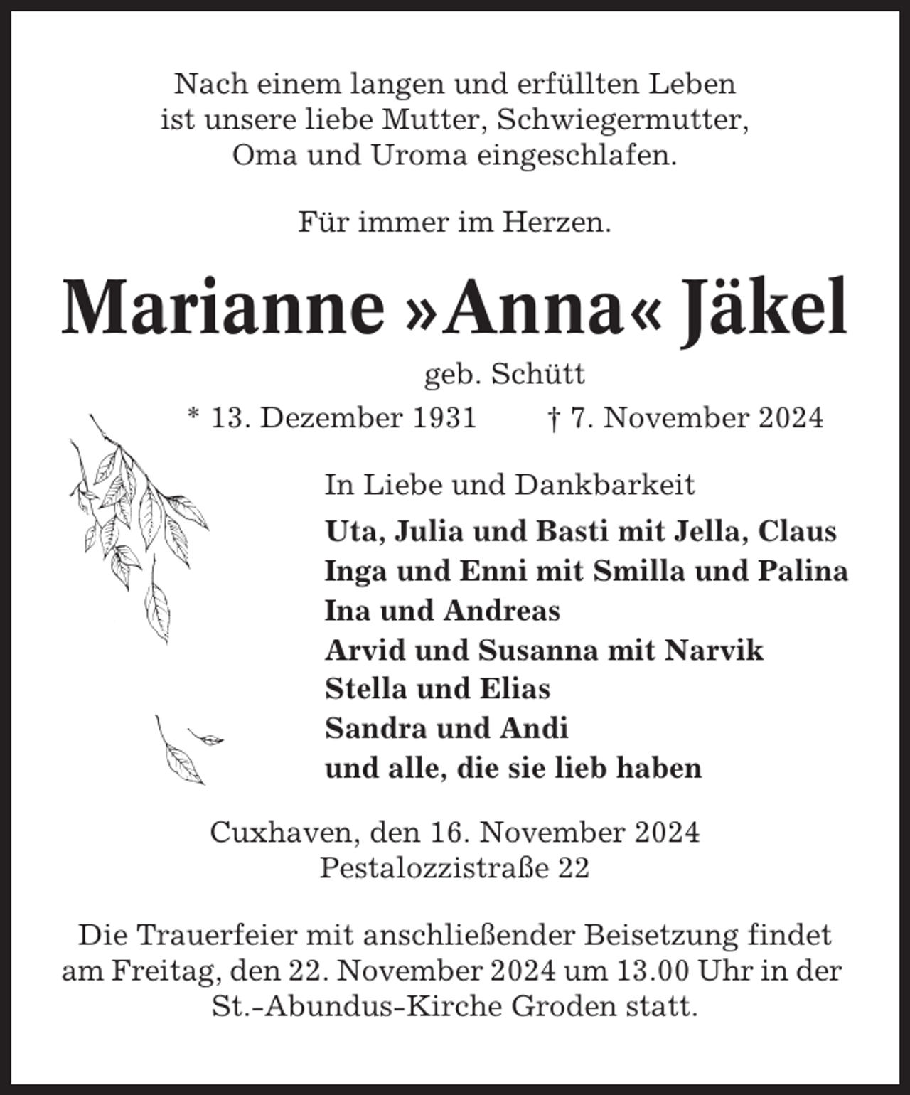 <p>Nach einem langen und erfüllten Leben<br />ist unsere liebe Mutter, Schwiegermutter,<br />Oma und Uroma eingeschlafen.<br />Für immer im Herzen.</p><p>Marianne »Anna« Jäkel<br />geb. Schütt<br />* 13. Dezember 1931<br />† 7. November 2024<br />In Liebe und Dankbarkeit<br />Uta, Julia und Basti mit Jella, Claus<br />Inga und Enni mit Smilla und Palina<br />Ina und Andreas<br />Arvid und Susanna mit Narvik<br />Stella und Elias<br />Sandra und Andi<br />und alle, die sie lieb haben<br />Cuxhaven, den 16. November 2024<br />Pestalozzistraße 22<br />Die Trauerfeier mit anschließender Beisetzung findet<br />am Freitag, den 22. November 2024 um 13.00 Uhr in der<br />St.-Abundus-Kirche Groden statt.</p>