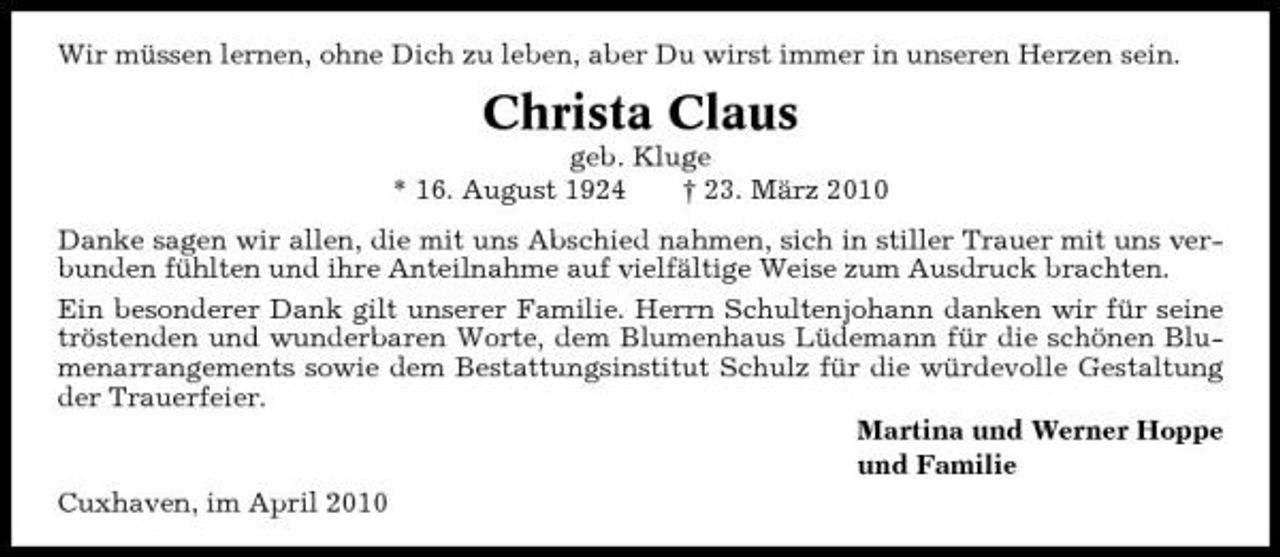 <p>Wir müssen lernen, ohne Dich zu leben, aber Du wirst immer in unseren Herzen sein.</p><p>Christa Claus<br />geb. Kluge * 16. August 1924 † 23. März 2010 Danke sagen wir allen, die mit uns Abschied nahmen, sich in stiller Trauer mit uns verbunden fühlten und ihre Anteilnahme auf vielfältige Weise zum Ausdruck brachten. Ein besonderer Dank gilt unserer Familie. Herrn Schultenjohann danken wir für seine tröstenden und wunderbaren Worte, dem Blumenhaus Lüdemann für die schönen Blumenarrangements sowie dem Bestattungsinstitut Schulz für die würdevolle Gestaltung der Trauerfeier. Martina und Werner Hoppe und Familie Cuxhaven, im April 2010</p>