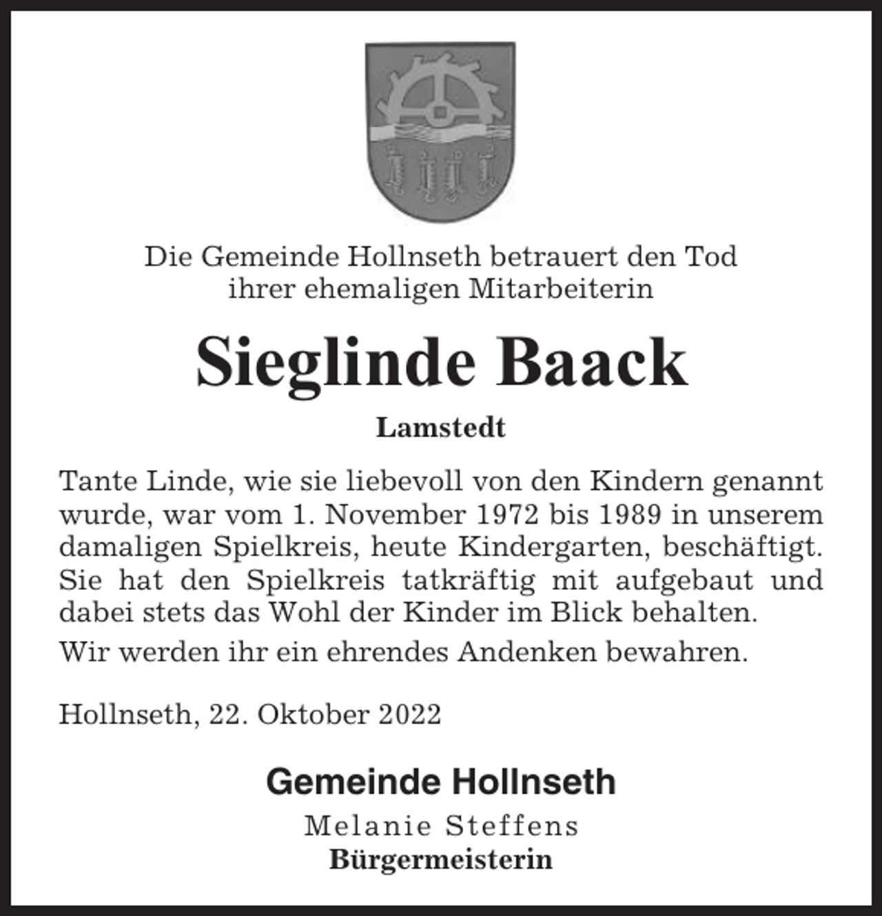 <p>Die Gemeinde Hollnseth betrauert den Tod<br />ihrer ehemaligen Mitarbeiterin</p><p>Sieglinde Baack<br />Lamstedt<br />Tante Linde, wie sie liebevoll von den Kindern genannt<br />wurde, war vom 1. November 1972 bis 1989 in unserem<br />damaligen Spielkreis, heute Kindergarten, beschäftigt.<br />Sie hat den Spielkreis tatkräftig mit aufgebaut und<br />dabei stets das Wohl der Kinder im Blick behalten.<br />Wir werden ihr ein ehrendes Andenken bewahren.<br />Hollnseth, 22. Oktober 2022</p><p>Gemeinde Hollnseth<br />Melanie Steffens<br />Bürgermeisterin</p>