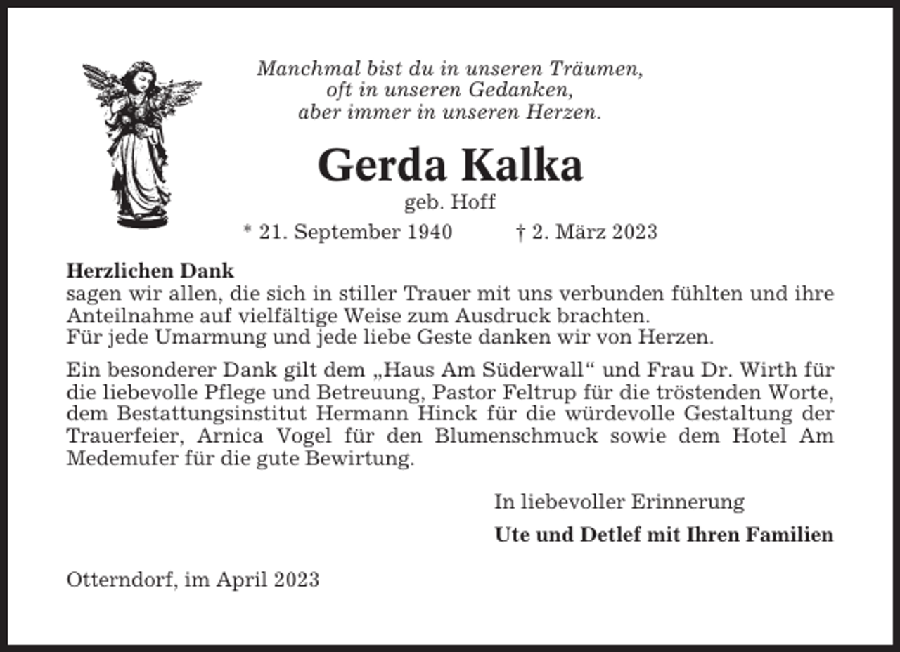 <p>Manchmal bist du in unseren Träumen,<br />oft in unseren Gedanken,<br />aber immer in unseren Herzen.</p><p>Gerda Kalka<br />geb. Hoff<br />* 21. September 1940<br />† 2. März 2023<br />Herzlichen Dank<br />sagen wir allen, die sich in stiller Trauer mit uns verbunden fühlten und ihre<br />Anteilnahme auf vielfältige Weise zum Ausdruck brachten.<br />Für jede Umarmung und jede liebe Geste danken wir von Herzen.<br />Ein besonderer Dank gilt dem „Haus Am Süderwall“ und Frau Dr. Wirth für<br />die liebevolle Pflege und Betreuung, Pastor Feltrup für die tröstenden Worte,<br />dem Bestattungsinstitut Hermann Hinck für die würdevolle Gestaltung der<br />Trauerfeier, Arnica Vogel für den Blumenschmuck sowie dem Hotel Am<br />Medemufer für die gute Bewirtung.<br />In liebevoller Erinnerung<br />Ute und Detlef mit Ihren Familien<br />Otterndorf, im April 2023</p>