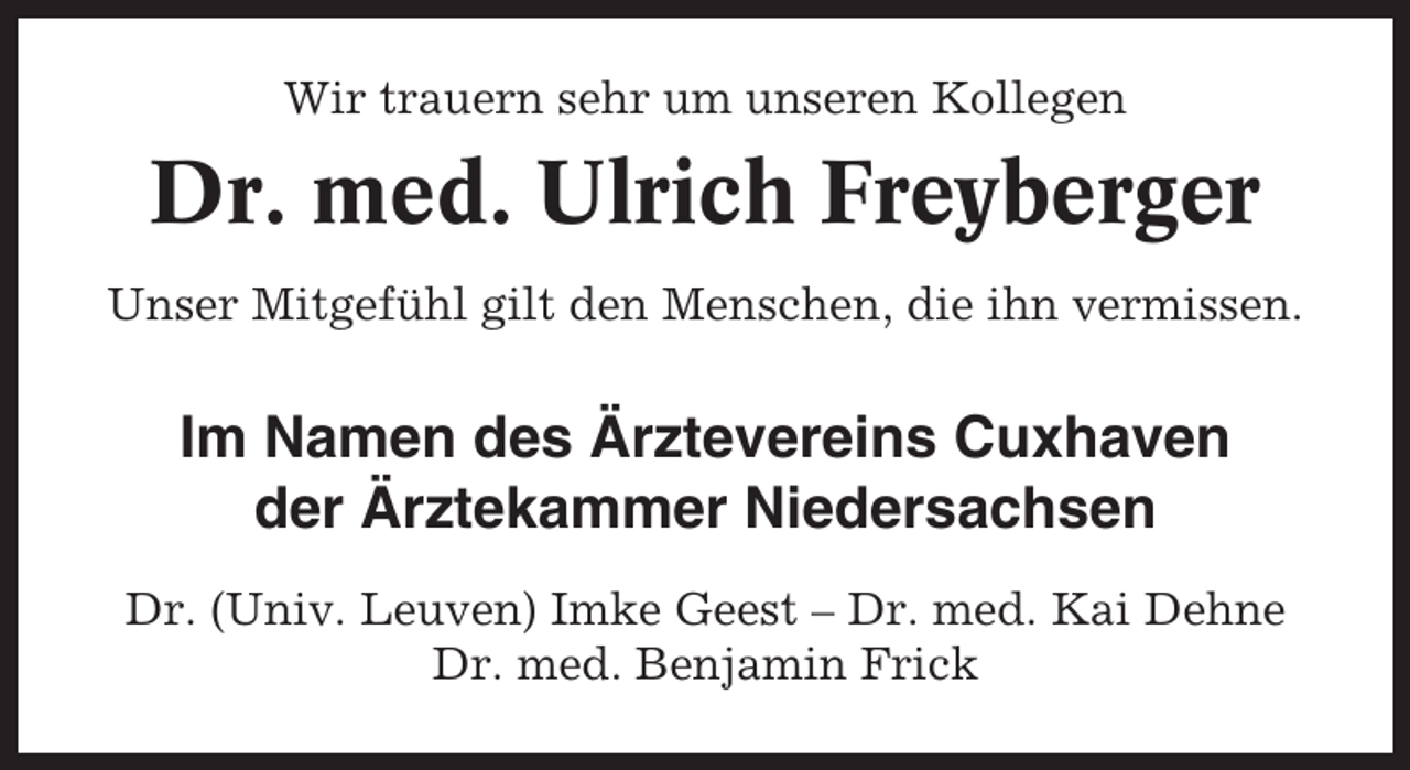 <p>Wir trauern sehr um unseren Kollegen</p><p>Dr. med. Ulrich Freyberger<br />Unser Mitgefühl gilt den Menschen, die ihn vermissen.</p><p>Im Namen des Ärztevereins Cuxhaven<br />der Ärztekammer Niedersachsen<br />Dr. (Univ. Leuven) Imke Geest – Dr. med. Kai Dehne<br />Dr. med. Benjamin Frick</p>