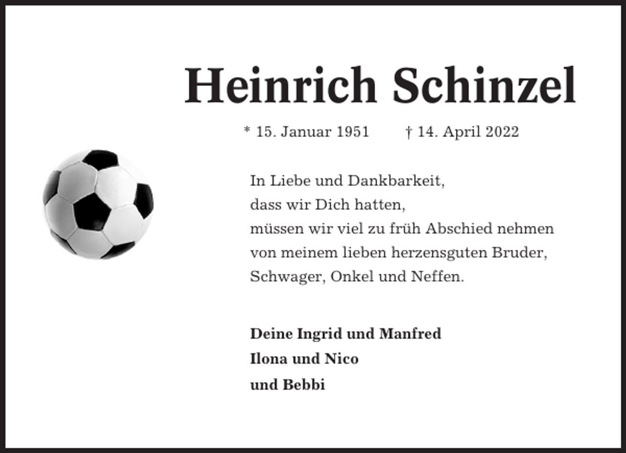 <p>Heinrich Schinzel<br />* 15. Januar 1951</p><p>† 14. April 2022</p><p>In Liebe und Dankbarkeit,<br />dass wir Dich hatten,<br />müssen wir viel zu früh Abschied nehmen<br />von meinem lieben herzensguten Bruder,<br />Schwager, Onkel und Neffen.</p><p>Deine Ingrid und Manfred<br />Ilona und Nico<br />und Bebbi</p>