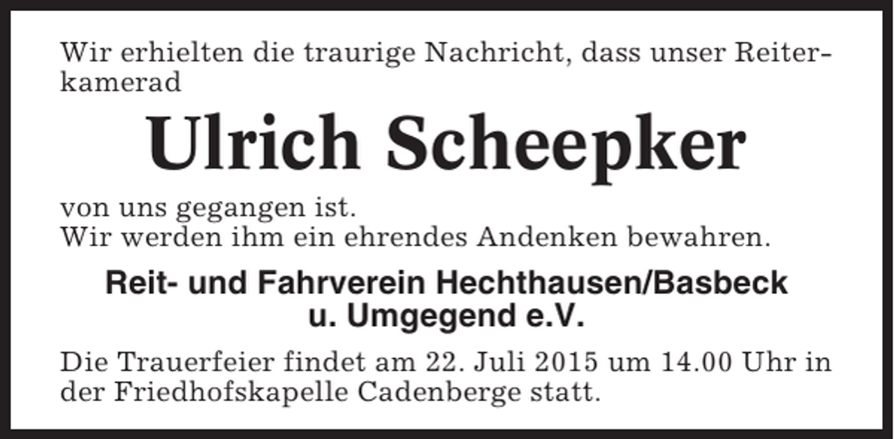 <p>Wir erhielten die traurige Nachricht, dass unser Reiterkamerad</p><p>Ulrich Scheepker<br />von uns gegangen ist.<br />Wir werden ihm ein ehrendes Andenken bewahren.</p><p>Reit- und Fahrverein Hechthausen/Basbeck<br />u. Umgegend e.V.<br />Die Trauerfeier findet am 22. Juli 2015 um 14.00 Uhr in<br />der Friedhofskapelle Cadenberge statt.</p>