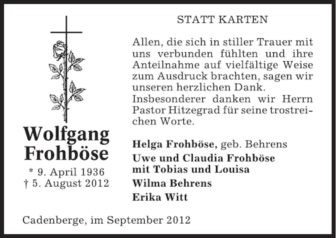 <p>STATT KARTEN</p><p>Wolfgang<br />Frohböse<br />* 9. April 1936<br />† 5. August 2012</p><p>Allen, die sich in stiller Trauer mit<br />uns verbunden fühlten und ihre<br />Anteilnahme auf vielfältige Weise<br />zum Ausdruck brachten, sagen wir<br />unseren herzlichen Dank.<br />Insbesonderer danken wir Herrn<br />Pastor Hitzegrad für seine trostreichen Worte.<br />Helga Frohböse, geb. Behrens<br />Uwe und Claudia Frohböse<br />mit Tobias und Louisa<br />Wilma Behrens<br />Erika Witt</p><p>Cadenberge, im September 2012</p>