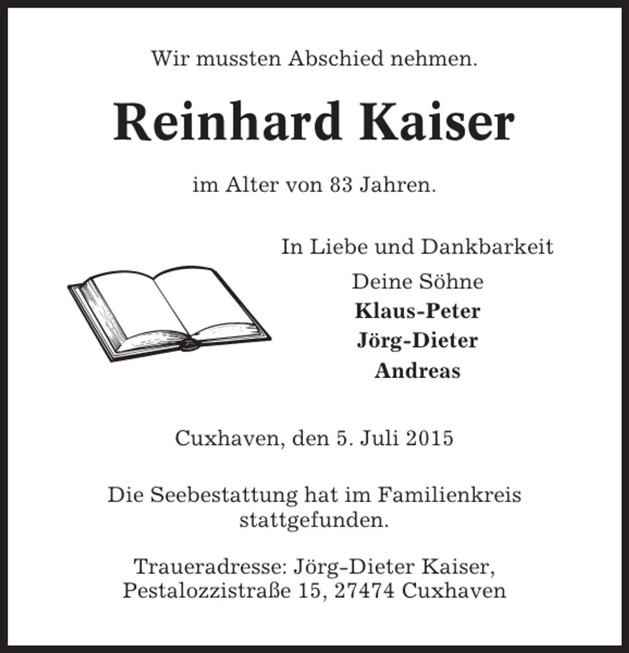 <p>Wir mussten Abschied nehmen.</p><p>Reinhard Kaiser<br />im Alter von 83 Jahren.<br />In Liebe und Dankbarkeit<br />Deine Söhne<br />Klaus-Peter<br />Jörg-Dieter<br />Andreas<br />Cuxhaven, den 5. Juli 2015<br />Die Seebestattung hat im Familienkreis<br />stattgefunden.<br />Traueradresse: Jörg-Dieter Kaiser,<br />Pestalozzistraße 15, 27474 Cuxhaven</p>