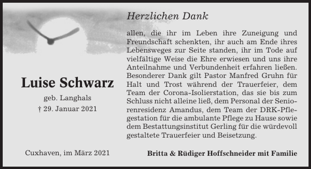 <p>Herzlichen Dank</p><p>Luise Schwarz<br />geb. Langhals<br />† 29. Januar 2021</p><p>Cuxhaven, im März 2021</p><p>allen, die ihr im Leben ihre Zuneigung und<br />Freundschaft schenkten, ihr auch am Ende ihres<br />Lebensweges zur Seite standen, ihr im Tode auf<br />vielfältige Weise die Ehre erwiesen und uns ihre<br />Anteilnahme und Verbundenheit erfahren ließen.<br />Besonderer Dank gilt Pastor Manfred Gruhn für<br />Halt und Trost während der Trauerfeier, dem<br />Team der Corona-Isolierstation, das sie bis zum<br />Schluss nicht alleine ließ, dem Personal der Seniorenresidenz Amandus, dem Team der DRK-Pflegestation für die ambulante Pflege zu Hause sowie<br />dem Bestattungsinstitut Gerling für die würdevoll<br />gestaltete Trauerfeier und Beisetzung.<br />Britta &amp; Rüdiger Hoffschneider mit Familie</p>