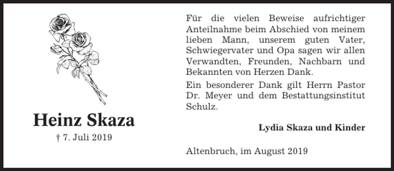 <p>Für die vielen Beweise aufrichtiger<br />Anteilnahme beim Abschied von meinem<br />lieben Mann, unserem guten Vater,<br />Schwiegervater und Opa sagen wir allen<br />Verwandten, Freunden, Nachbarn und<br />Bekannten von Herzen Dank.<br />Ein besonderer Dank gilt Herrn Pastor<br />Dr. Meyer und dem Bestattungsinstitut<br />Schulz.</p><p>Heinz Skaza</p><p>Lydia Skaza und Kinder</p><p>† 7. Juli 2019<br />Altenbruch, im August 2019</p>