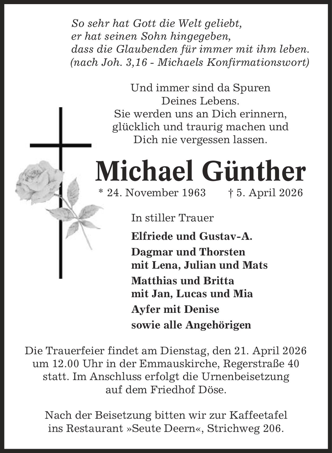 So sehr hat Gott die Welt geliebt, er hat seinen Sohn hingegeben, dass die Glaubenden für immer mit ihm leben. (nach Joh. 3,16 - Michaels Konfirmationswort) Und immer sind da Spuren Deines Lebens. Sie werden uns an Dich erinnern, glücklich und traurig machen und Dich nie vergessen lassen. Michael Günther * 24. November 1963 | 5. April 2026 In stiller Trauer Elfriede und Gustav-A. Dagmar und Thorsten mit Lena, Julian und Mats Matthias und Britta mit Jan, Lucas und Mia Ayfer mit Denise sowie alle Angehörigen Die Trauerfeier findet am Dienstag, den 21. April 2026 um 12.00 Uhr in der Emmauskirche, Regerstraße 40 statt. Im Anschluss erfolgt die Urnenbeisetzung auf dem Friedhof Döse. Nach der Beisetzung bitten wir zur Kaffeetafel ins Restaurant »Seute Deern«, Strichweg 206.