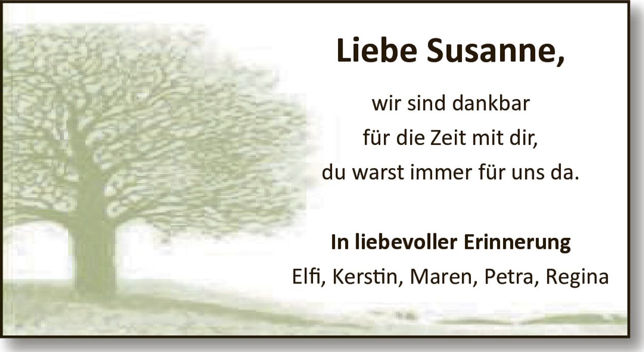 Liebe Susanne, wir sind dankbar für die Zeit mit dir, du warst immer für uns da. In liebevoller Erinnerung Elfi, Kerstin, Maren, Petra, Regina