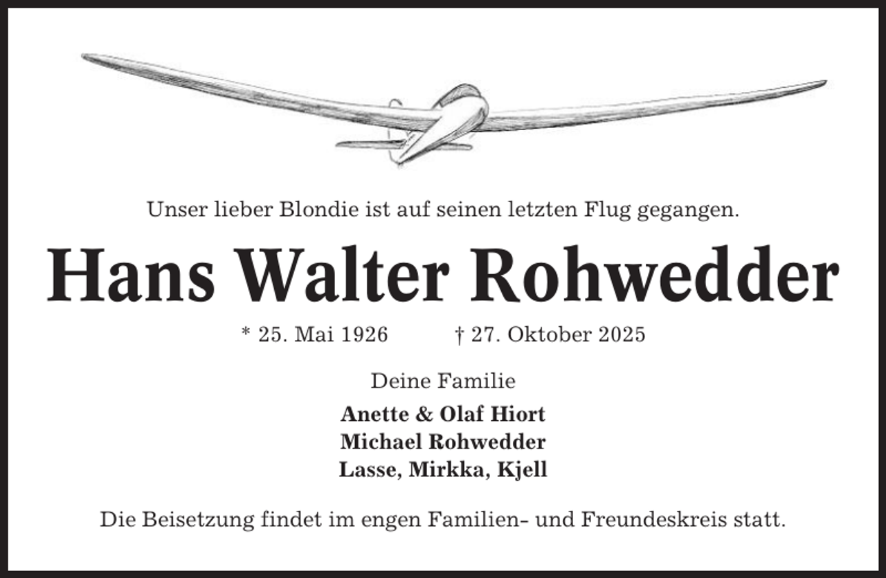 <p>Unser lieber Blondie ist auf seinen letzten Flug gegangen.</p><p>Hans Walter Rohwedder<br />* 25. Mai 1926</p><p>† 27. Oktober 2025</p><p>Deine Familie<br />Anette &amp; Olaf Hiort<br />Michael Rohwedder<br />Lasse, Mirkka, Kjell<br />Die Beisetzung findet im engen Familien- und Freundeskreis statt.</p>