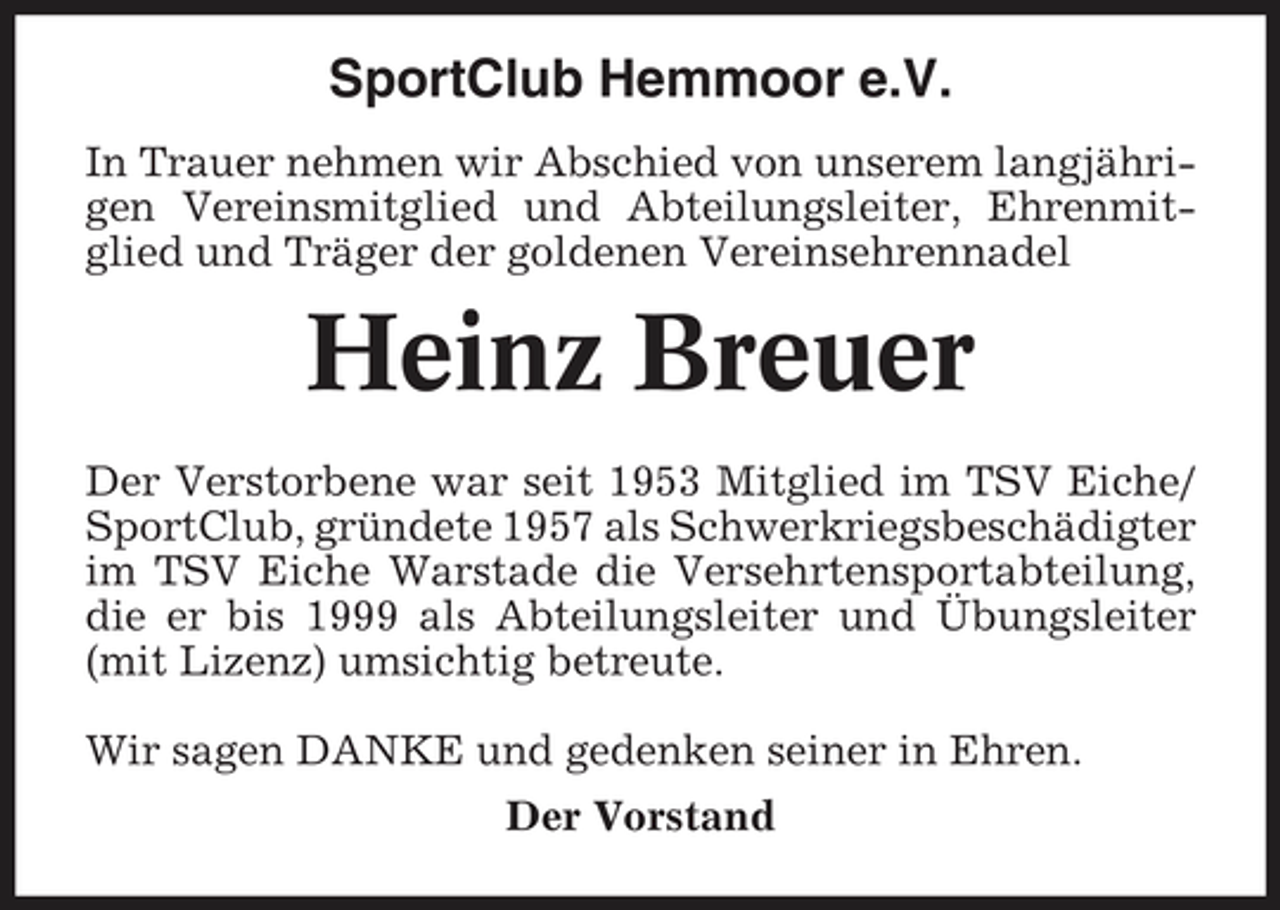 <p>SportClub Hemmoor e.V.<br />In Trauer nehmen wir Abschied von unserem langjährigen Vereinsmitglied und Abteilungsleiter, Ehrenmitglied und Träger der goldenen Vereinsehrennadel</p><p>Heinz Breuer<br />Der Verstorbene war seit 1953 Mitglied im TSV Eiche/ SportClub, gründete 1957 als Schwerkriegsbeschädigter im TSV Eiche Warstade die Versehrtensportabteilung, die er bis 1999 als Abteilungsleiter und Übungsleiter (mit Lizenz) umsichtig betreute. Wir sagen DANKE und gedenken seiner in Ehren. Der Vorstand</p>