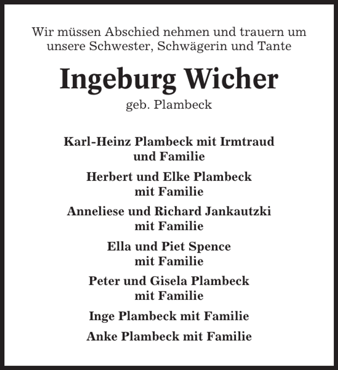 <p>Wir müssen Abschied nehmen und trauern um<br />unsere Schwester, Schwägerin und Tante</p><p>Ingeburg Wicher<br />geb. Plambeck<br />Karl-Heinz Plambeck mit Irmtraud<br />und Familie<br />Herbert und Elke Plambeck<br />mit Familie<br />Anneliese und Richard Jankautzki<br />mit Familie<br />Ella und Piet Spence<br />mit Familie<br />Peter und Gisela Plambeck<br />mit Familie<br />Inge Plambeck mit Familie<br />Anke Plambeck mit Familie</p>