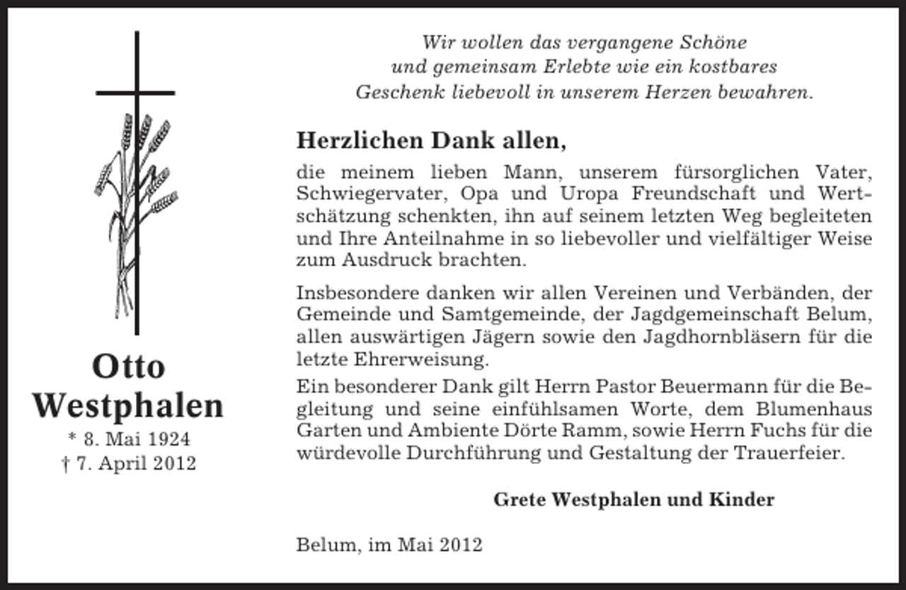 <p>Wir wollen das vergangene Schöne<br />und gemeinsam Erlebte wie ein kostbares<br />Geschenk liebevoll in unserem Herzen bewahren.</p><p>Herzlichen Dank allen,<br />die meinem lieben Mann, unserem fürsorglichen Vater,<br />Schwiegervater, Opa und Uropa Freundschaft und Wertschätzung schenkten, ihn auf seinem letzten Weg begleiteten<br />und Ihre Anteilnahme in so liebevoller und vielfältiger Weise<br />zum Ausdruck brachten.</p><p>Otto<br />Westphalen<br />* 8. Mai 1924<br />† 7. April 2012</p><p>Insbesondere danken wir allen Vereinen und Verbänden, der<br />Gemeinde und Samtgemeinde, der Jagdgemeinschaft Belum,<br />allen auswärtigen Jägern sowie den Jagdhornbläsern für die<br />letzte Ehrerweisung.<br />Ein besonderer Dank gilt Herrn Pastor Beuermann für die Begleitung und seine einfühlsamen Worte, dem Blumenhaus<br />Garten und Ambiente Dörte Ramm, sowie Herrn Fuchs für die<br />würdevolle Durchführung und Gestaltung der Trauerfeier.<br />Grete Westphalen und Kinder<br />Belum, im Mai 2012</p>