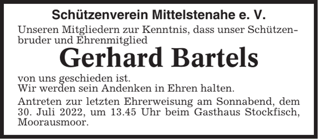 <p>Schützenverein Mittelstenahe e. V.<br />Unseren Mitgliedern zur Kenntnis, dass unser Schützenbruder und Ehrenmitglied</p><p>Gerhard Bartels<br />von uns geschieden ist.<br />Wir werden sein Andenken in Ehren halten.<br />Antreten zur letzten Ehrerweisung am Sonnabend, dem<br />30. Juli 2022, um 13.45 Uhr beim Gasthaus Stockfisch,<br />Moorausmoor.</p>